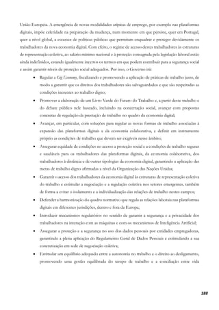 188
União Europeia. A emergência de novas modalidades atípicas de emprego, por exemplo nas plataformas
digitais, impõe celeridade na preparação da mudança, num momento em que persiste, quer em Portugal,
quer a nível global, a escassez de políticas públicas que permitam enquadrar e proteger devidamente os
trabalhadores da nova economia digital. Com efeito, o regime de acesso destes trabalhadores às estruturas
de representação coletiva, ao salário mínimo nacional e à proteção consagrada pela legislação laboral estão
ainda indefinidos, estando igualmente incertos os termos em que podem contribuir para a segurança social
e assim garantir níveis de proteção social adequados. Por isso, o Governo irá:
• Regular a Gig Economy, fiscalizando e promovendo a aplicação de práticas de trabalho justo, de
modo a garantir que os direitos dos trabalhadores são salvaguardados e que são respeitadas as
condições inerentes ao trabalho digno;
• Promover a elaboração de um Livro Verde do Futuro do Trabalho e, a partir desse trabalho e
do debate público nele baseado, incluindo na concertação social, avançar com propostas
concretas de regulação da prestação de trabalho no quadro da economia digital;
• Avançar, em particular, com soluções para regular as novas formas de trabalho associadas à
expansão das plataformas digitais e da economia colaborativa, e definir em instrumento
próprio as condições de trabalho que devem ser exigíveis nesse âmbito;
• Assegurar equidade de condições no acesso a proteção social e a condições de trabalho seguras
e saudáveis para os trabalhadores das plataformas digitais, da economia colaborativa, dos
trabalhadores à distância e de outras tipologias da economia digital, garantindo a aplicação das
metas de trabalho digno afirmadas a nível da Organização das Nações Unidas;
• Garantir o acesso dos trabalhadores da economia digital às estruturas de representação coletiva
do trabalho e estimular a negociação e a regulação coletiva nos setores emergentes, também
de forma a evitar o isolamento e a individualização das relações de trabalho nestes campos;
• Defender a harmonização do quadro normativo que regula as relações laborais nas plataformas
digitais em diferentes jurisdições, dentro e fora da Europa;
• Introduzir mecanismos regulatórios no sentido de garantir a segurança e a privacidade dos
trabalhadores na interação com as máquinas e com os mecanismos de Inteligência Artificial;
• Assegurar a proteção e a segurança no uso dos dados pessoais por entidades empregadoras,
garantindo a plena aplicação do Regulamento Geral de Dados Pessoais e estimulando a sua
concretização em sede de negociação coletiva;
• Estimular um equilíbrio adequado entre a autonomia no trabalho e o direito ao desligamento,
promovendo uma gestão equilibrada do tempo de trabalho e a conciliação entre vida
 