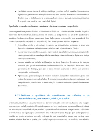 18
• Estabelecer novas formas de diálogo social que permitam definir modelos, instrumentos e
regimes que garantam uma transição responsável para o futuro do trabalho, considerando os
desafios para os trabalhadores e os empregadores públicos que decorrem em particular da
demografia e da transição para a sociedade digital.
Aprofundar o trabalho colaborativo e acelerar a criação de centros de competências
Uma das prioridades para modernizar a Administração Pública é a consolidação dos modelos de gestão
transversal de trabalhadores, nomeadamente em centros de competências ou em redes colaborativas
temáticas. Ao longo dos últimos quatro anos foram dados passos neste sentido, com a criação de dois
centros de competências (jurídicas e informáticas). Para prosseguir este objetivo, propõe-se:
• Consolidar, ampliar e diversificar os centros de competências, associando a estes uma
dimensão criadora de conhecimento acessível em toda a Administração Pública;
• Desenvolver novos modelos de gestão transversal de trabalhadores, nomeadamente em redes
colaborativas temáticas, tirando partido das tecnologias e da transformação digital, sem obrigar
a alterações estruturais;
• Instituir modelos de trabalho colaborativo nas áreas financeira, de gestão e de recursos
humanos, para que os trabalhadores funcionem em rede e em articulação direta com a área
governativa das finanças, quer para o apoio técnico, quer para o reforço das respetivas
competências profissionais;
• Aprofundar a gestão estratégica de recursos humanos, planeando o recrutamento global com
caráter plurianual, recorrendo a bolsas de recrutamento, em função das necessidades de cada
área governativa, considerando as transformações e o desenvolvimento expectável das missões
dos serviços.
I.II.3.Melhorar a qualidade do atendimento dos cidadãos e do
encaminhamento para o serviço público pretendido
O bom atendimento nos serviços públicos não deve ser encarado como um benefício ou uma exceção,
mas como um verdadeiro direito. Os cidadãos devem ser bem tratados nos serviços públicos através de
um atendimento de qualidade, rápido, cordato e que resolva efetivamente os seus problemas. Além disto,
a complexidade da organização administrativa não pode servir como desculpa para evitar prestar ao
cidadão um serviço completo, integrado e dirigido às suas necessidades, mesmo que envolva vários
serviços públicos. Por isso, é preciso criar condições para que o utente seja encaminhado para o balcão
 