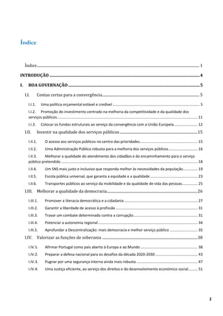1
Índice
Índice............................................................................................................................................................................ 1
INTRODUÇÃO .................................................................................................................................................4
I. BOA GOVERNAÇÃO ...............................................................................................................................5
I.I. Contas certas para a convergência....................................................................................................... 5
I.I.1. Uma política orçamental estável e credível .................................................................................... 5
I.I.2. Promoção do investimento centrado na melhoria da competitividade e da qualidade dos
serviços públicos........................................................................................................................................ 11
I.I.3. Colocar os fundos estruturais ao serviço da convergência com a União Europeia....................... 12
I.II. Investir na qualidade dos serviços públicos ..................................................................................15
I.II.1. O acesso aos serviços públicos no centro das prioridades........................................................ 15
I.II.2. Uma Administração Pública robusta para a melhoria dos serviços públicos............................ 16
I.II.3. Melhorar a qualidade do atendimento dos cidadãos e do encaminhamento para o serviço
público pretendido.................................................................................................................................... 18
I.II.4. Um SNS mais justo e inclusivo que responda melhor às necessidades da população.............. 19
I.II.5. Escola pública universal, que garanta a equidade e a qualidade.............................................. 23
I.II.6. Transportes públicos ao serviço da mobilidade e da qualidade de vida das pessoas............... 25
I.III. Melhorar a qualidade da democracia................................................................................................26
I.III.1. Promover a literacia democrática e a cidadania....................................................................... 27
I.III.2. Garantir a liberdade de acesso à profissão ............................................................................... 31
I.III.3. Travar um combate determinado contra a corrupção.............................................................. 31
I.III.4. Potenciar a autonomia regional................................................................................................ 34
I.III.5. Aprofundar a Descentralização: mais democracia e melhor serviço público ........................... 35
I.IV. Valorizar as funções de soberania .....................................................................................................38
I.IV.1. Afirmar Portugal como país aberto à Europa e ao Mundo ....................................................... 38
I.IV.2. Preparar a defesa nacional para os desafios da década 2020-2030 ......................................... 43
I.IV.3. Pugnar por uma segurança interna ainda mais robusta ........................................................... 47
I.IV.4. Uma Justiça eficiente, ao serviço dos direitos e do desenvolvimento económico-social......... 51
 