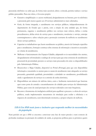 19
presencial, telefónico ou online que, de forma mais acessível, célere e cómoda, permita realizar o serviço
público pretendido. Para este efeito, o Governo propõe:
• Garantir a simplificação e o acesso multicanal, designadamente na Internet, por via telefónica
e presencial, pelo menos quanto aos 25 serviços administrativos mais solicitados;
• Gerir, de forma integrada, o atendimento nos serviços públicos, independentemente do
departamento do Estado que o preste, com a criação de uma unidade que, de forma
permanente, organize o atendimento público nos serviços mais críticos, defina e corrija
procedimentos, defina níveis de serviço para o atendimento, monitorize o serviço, antecipe
constrangimentos e adote soluções para a promoção constante da melhoria no atendimento
destes serviços públicos;
• Capacitar os trabalhadores que fazem atendimento ao público, através de formação específica
para o atendimento, formação contínua sobre sistemas de informação e incentivos associados
ao volume de atendimento;
• Melhorar o funcionamento dos Espaços Cidadão, adaptando-os às necessidades dos utentes,
designadamente reformulando o catálogo de serviços para que estas estruturas de atendimento
presencial de proximidade prestem os serviços mais procurados de entre os disponibilizados
pela Administração Pública;
• Desenvolver o Mapa Cidadão, disponível no Portal ePortugal, para que este disponibilize
informação e encaminhe os utentes para os canais de atendimento mais adequados ao serviço
procurado, garantindo qualidade, proximidade e celeridade no atendimento, possibilitando
ainda o agendamento de serviços ou a emissão de senha eletrónica;
• Disponibilizar um número de telefone único, curto e facilmente memorizável que funcione
quer como porta de entrada e encaminhamento do cidadão para serviços da Administração
Pública, quer como de canal prestação dos serviços solicitados com mais frequência;
• Recorrer a ferramentas de inteligência artificial para equilibrar a procura e a oferta de serviços
públicos, sendo implementados mecanismos de simulação para avaliar a eficiência e os
impactos do atendimento, num determinado momento, e propor soluções de melhoria.
I.II.4.Um SNS mais justo e inclusivo que responda melhor às necessidades
da população
Num período em que o SNS se encontra a atravessar uma fase de maior pressão e num contexto de
profundas mudanças na prestação de cuidados de saúde, as propostas políticas para os próximos quatro
 