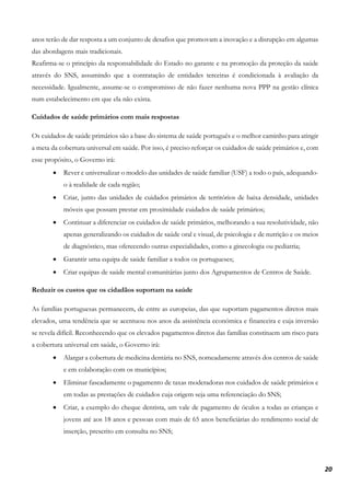 20
anos terão de dar resposta a um conjunto de desafios que promovam a inovação e a disrupção em algumas
das abordagens mais tradicionais.
Reafirma-se o princípio da responsabilidade do Estado no garante e na promoção da proteção da saúde
através do SNS, assumindo que a contratação de entidades terceiras é condicionada à avaliação da
necessidade. Igualmente, assume-se o compromisso de não fazer nenhuma nova PPP na gestão clínica
num estabelecimento em que ela não exista.
Cuidados de saúde primários com mais respostas
Os cuidados de saúde primários são a base do sistema de saúde português e o melhor caminho para atingir
a meta da cobertura universal em saúde. Por isso, é preciso reforçar os cuidados de saúde primários e, com
esse propósito, o Governo irá:
• Rever e universalizar o modelo das unidades de saúde familiar (USF) a todo o país, adequando-
o à realidade de cada região;
• Criar, junto das unidades de cuidados primários de territórios de baixa densidade, unidades
móveis que possam prestar em proximidade cuidados de saúde primários;
• Continuar a diferenciar os cuidados de saúde primários, melhorando a sua resolutividade, não
apenas generalizando os cuidados de saúde oral e visual, de psicologia e de nutrição e os meios
de diagnóstico, mas oferecendo outras especialidades, como a ginecologia ou pediatria;
• Garantir uma equipa de saúde familiar a todos os portugueses;
• Criar equipas de saúde mental comunitárias junto dos Agrupamentos de Centros de Saúde.
Reduzir os custos que os cidadãos suportam na saúde
As famílias portuguesas permanecem, de entre as europeias, das que suportam pagamentos diretos mais
elevados, uma tendência que se acentuou nos anos da assistência económica e financeira e cuja inversão
se revela difícil. Reconhecendo que os elevados pagamentos diretos das famílias constituem um risco para
a cobertura universal em saúde, o Governo irá:
• Alargar a cobertura de medicina dentária no SNS, nomeadamente através dos centros de saúde
e em colaboração com os municípios;
• Eliminar faseadamente o pagamento de taxas moderadoras nos cuidados de saúde primários e
em todas as prestações de cuidados cuja origem seja uma referenciação do SNS;
• Criar, a exemplo do cheque dentista, um vale de pagamento de óculos a todas as crianças e
jovens até aos 18 anos e pessoas com mais de 65 anos beneficiárias do rendimento social de
inserção, prescrito em consulta no SNS;
 