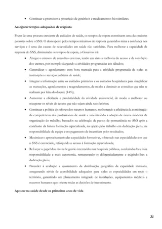 21
• Continuar a promover a prescrição de genéricos e medicamentos biossimilares.
Assegurar tempos adequados de resposta
Fruto de uma procura crescente de cuidados de saúde, os tempos de espera constituem uma das maiores
pressões sobre o SNS. O desrespeito pelos tempos máximos de resposta garantidos mina a confiança nos
serviços e é uma das causas de necessidades em saúde não satisfeitas. Para melhorar a capacidade de
resposta do SNS, diminuindo os tempos de espera, o Governo irá:
• Alargar o número de consultas externas, tendo em vista a melhoria do acesso e da satisfação
dos utentes, por exemplo alargando a atividades programadas aos sábados;
• Generalizar o agendamento com hora marcada para a atividade programada de todas as
instituições e serviços públicos de saúde;
• Integrar a informação entre os cuidados primários e os cuidados hospitalares para simplificar
as marcações, agendamentos e reagendamentos, de modo a diminuir as consultas que não se
realizam por falta do doente (14%);
• Aumentar a eficiência e produtividade da atividade assistencial, de modo a melhorar ou
recuperar os níveis de acesso que não sejam ainda satisfatórios;
• Continuar a política de reforço dos recursos humanos, melhorando a eficiência da combinação
de competências dos profissionais de saúde e incentivando a adoção de novos modelos de
organização do trabalho, baseados na celebração de pactos de permanência no SNS após a
conclusão da futura formação especializada, na opção pelo trabalho em dedicação plena, na
responsabilidade da equipa e no pagamento de incentivos pelos resultados;
• Maximizar o aproveitamento das capacidades formativas, sobretudo nas especialidades em que
o SNS é carenciado, reforçando o acesso à formação especializada;
• Reforçar o papel dos níveis de gestão intermédia nos hospitais públicos, conferindo-lhes mais
responsabilidade e mais autonomia, remunerando-os diferenciadamente e exigindo-lhes a
dedicação plena;
• Proceder à avaliação e ajustamento da distribuição geográfica da capacidade instalada,
assegurando níveis de acessibilidade adequados para todas as especialidades em todo o
território, garantindo um planeamento integrado de instalações, equipamentos médicos e
recursos humanos que oriente todas as decisões de investimento.
Apostar na saúde desde os primeiros anos de vida
 