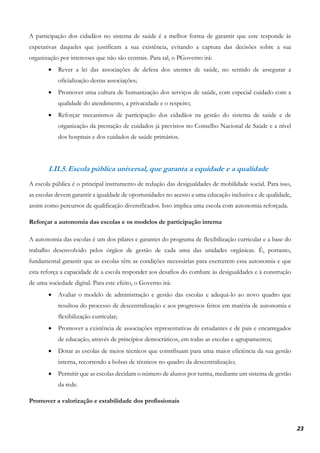 23
A participação dos cidadãos no sistema de saúde é a melhor forma de garantir que este responde às
expetativas daqueles que justificam a sua existência, evitando a captura das decisões sobre a sua
organização por interesses que não são centrais. Para tal, o PGoverno irá:
• Rever a lei das associações de defesa dos utentes de saúde, no sentido de assegurar a
oficialização destas associações;
• Promover uma cultura de humanização dos serviços de saúde, com especial cuidado com a
qualidade do atendimento, a privacidade e o respeito;
• Reforçar mecanismos de participação dos cidadãos na gestão do sistema de saúde e de
organização da prestação de cuidados já previstos no Conselho Nacional de Saúde e a nível
dos hospitais e dos cuidados de saúde primários.
I.II.5.Escola pública universal, que garanta a equidade e a qualidade
A escola pública é o principal instrumento de redução das desigualdades de mobilidade social. Para isso,
as escolas devem garantir a igualdade de oportunidades no acesso a uma educação inclusiva e de qualidade,
assim como percursos de qualificação diversificados. Isso implica uma escola com autonomia reforçada.
Reforçar a autonomia das escolas e os modelos de participação interna
A autonomia das escolas é um dos pilares e garantes do programa de flexibilização curricular e a base do
trabalho desenvolvido pelos órgãos de gestão de cada uma das unidades orgânicas. É, portanto,
fundamental garantir que as escolas têm as condições necessárias para exercerem essa autonomia e que
esta reforça a capacidade de a escola responder aos desafios do combate às desigualdades e à construção
de uma sociedade digital. Para este efeito, o Governo irá:
• Avaliar o modelo de administração e gestão das escolas e adequá-lo ao novo quadro que
resultou do processo de descentralização e aos progressos feitos em matéria de autonomia e
flexibilização curricular;
• Promover a existência de associações representativas de estudantes e de pais e encarregados
de educação, através de princípios democráticos, em todas as escolas e agrupamentos;
• Dotar as escolas de meios técnicos que contribuam para uma maior eficiência da sua gestão
interna, recorrendo a bolsas de técnicos no quadro da descentralização;
• Permitir que as escolas decidam o número de alunos por turma, mediante um sistema de gestão
da rede.
Promover a valorização e estabilidade dos profissionais
 