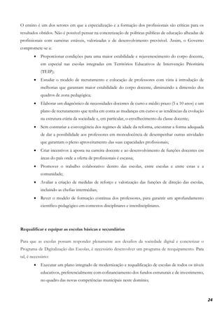 24
O ensino é um dos setores em que a especialização e a formação dos profissionais são críticas para os
resultados obtidos. Não é possível pensar na concretização de políticas públicas de educação alheadas de
profissionais com carreiras estáveis, valorizadas e de desenvolvimento previsível. Assim, o Governo
compromete-se a:
• Proporcionar condições para uma maior estabilidade e rejuvenescimento do corpo docente,
em especial nas escolas integradas em Territórios Educativos de Intervenção Prioritária
(TEIP);
• Estudar o modelo de recrutamento e colocação de professores com vista à introdução de
melhorias que garantam maior estabilidade do corpo docente, diminuindo a dimensão dos
quadros de zona pedagógica;
• Elaborar um diagnóstico de necessidades docentes de curto e médio prazo (5 a 10 anos) e um
plano de recrutamento que tenha em conta as mudanças em curso e as tendências da evolução
na estrutura etária da sociedade e, em particular, o envelhecimento da classe docente;
• Sem contrariar a convergência dos regimes de idade da reforma, encontrar a forma adequada
de dar a possibilidade aos professores em monodocência de desempenhar outras atividades
que garantam o pleno aproveitamento das suas capacidades profissionais;
• Criar incentivos à aposta na carreira docente e ao desenvolvimento de funções docentes em
áreas do país onde a oferta de profissionais é escassa;
• Promover o trabalho colaborativo dentro das escolas, entre escolas e entre estas e a
comunidade;
• Avaliar a criação de medidas de reforço e valorização das funções de direção das escolas,
incluindo as chefias intermédias;
• Rever o modelo de formação contínua dos professores, para garantir um aprofundamento
científico-pedagógico em contextos disciplinares e interdisciplinares.
Requalificar e equipar as escolas básicas e secundárias
Para que as escolas possam responder plenamente aos desafios da sociedade digital e concretizar o
Programa de Digitalização das Escolas, é necessário desenvolver um programa de reequipamento. Para
tal, é necessário:
• Executar um plano integrado de modernização e requalificação de escolas de todos os níveis
educativos, preferencialmente com cofinanciamento dos fundos estruturais e de investimento,
no quadro das novas competências municipais neste domínio;
 