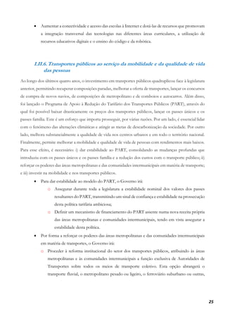 25
• Aumentar a conectividade e acesso das escolas à Internet e dotá-las de recursos que promovam
a integração transversal das tecnologias nas diferentes áreas curriculares, a utilização de
recursos educativos digitais e o ensino do código e da robótica.
I.II.6.Transportes públicos ao serviço da mobilidade e da qualidade de vida
das pessoas
Ao longo dos últimos quatro anos, o investimento em transportes públicos quadruplicou face à legislatura
anterior, permitindo recuperar composições paradas, melhorar a oferta de transportes, lançar os concursos
de compra de novos navios, de composições de metropolitano e de comboios e autocarros. Além disso,
foi lançado o Programa de Apoio à Redução do Tarifário dos Transportes Públicos (PART), através do
qual foi possível baixar drasticamente os preços dos transportes públicos, lançar os passes únicos e os
passes família. Este é um esforço que importa prosseguir, por várias razões. Por um lado, é essencial lidar
com o fenómeno das alterações climáticas e atingir as metas de descarbonização da sociedade. Por outro
lado, melhora substancialmente a qualidade de vida nos centros urbanos e em todo o território nacional.
Finalmente, permite melhorar a mobilidade e qualidade de vida de pessoas com rendimentos mais baixos.
Para esse efeito, é necessário: i) dar estabilidade ao PART, consolidando as mudanças profundas que
introduziu com os passes únicos e os passes família e a redução dos custos com o transporte público; ii)
reforçar os poderes das áreas metropolitanas e das comunidades intermunicipais em matéria de transporte;
e iii) investir na mobilidade e nos transportes públicos.
• Para dar estabilidade ao modelo do PART, o Governo irá:
o Assegurar durante toda a legislatura a estabilidade nominal dos valores dos passes
resultantes do PART, transmitindo um sinal de confiança e estabilidade na prossecução
desta política tarifária ambiciosa;
o Definir um mecanismo de financiamento do PART assente numa nova receita própria
das áreas metropolitanas e comunidades intermunicipais, tendo em vista assegurar a
estabilidade desta política.
• Por forma a reforçar os poderes das áreas metropolitanas e das comunidades intermunicipais
em matéria de transportes, o Governo irá:
o Proceder à reforma institucional do setor dos transportes públicos, atribuindo às áreas
metropolitanas e às comunidades intermunicipais a função exclusiva de Autoridades de
Transportes sobre todos os meios de transporte coletivo. Esta opção abrangerá o
transporte fluvial, o metropolitano pesado ou ligeiro, o ferroviário suburbano ou outras,
 