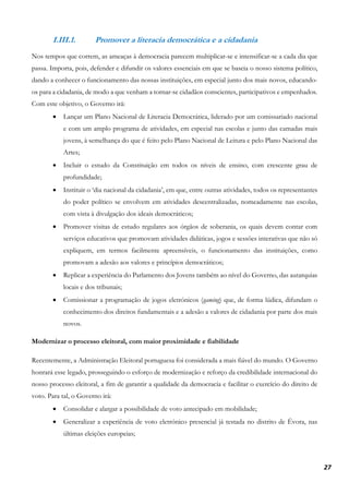 27
I.III.1. Promover a literacia democrática e a cidadania
Nos tempos que correm, as ameaças à democracia parecem multiplicar-se e intensificar-se a cada dia que
passa. Importa, pois, defender e difundir os valores essenciais em que se baseia o nosso sistema político,
dando a conhecer o funcionamento das nossas instituições, em especial junto dos mais novos, educando-
os para a cidadania, de modo a que venham a tornar-se cidadãos conscientes, participativos e empenhados.
Com este objetivo, o Governo irá:
• Lançar um Plano Nacional de Literacia Democrática, liderado por um comissariado nacional
e com um amplo programa de atividades, em especial nas escolas e junto das camadas mais
jovens, à semelhança do que é feito pelo Plano Nacional de Leitura e pelo Plano Nacional das
Artes;
• Incluir o estudo da Constituição em todos os níveis de ensino, com crescente grau de
profundidade;
• Instituir o ‘dia nacional da cidadania’, em que, entre outras atividades, todos os representantes
do poder político se envolvem em atividades descentralizadas, nomeadamente nas escolas,
com vista à divulgação dos ideais democráticos;
• Promover visitas de estudo regulares aos órgãos de soberania, os quais devem contar com
serviços educativos que promovam atividades didáticas, jogos e sessões interativas que não só
expliquem, em termos facilmente apreensíveis, o funcionamento das instituições, como
promovam a adesão aos valores e princípios democráticos;
• Replicar a experiência do Parlamento dos Jovens também ao nível do Governo, das autarquias
locais e dos tribunais;
• Comissionar a programação de jogos eletrónicos (gaming) que, de forma lúdica, difundam o
conhecimento dos direitos fundamentais e a adesão a valores de cidadania por parte dos mais
novos.
Modernizar o processo eleitoral, com maior proximidade e fiabilidade
Recentemente, a Administração Eleitoral portuguesa foi considerada a mais fiável do mundo. O Governo
honrará esse legado, prosseguindo o esforço de modernização e reforço da credibilidade internacional do
nosso processo eleitoral, a fim de garantir a qualidade da democracia e facilitar o exercício do direito de
voto. Para tal, o Governo irá:
• Consolidar e alargar a possibilidade de voto antecipado em mobilidade;
• Generalizar a experiência de voto eletrónico presencial já testada no distrito de Évora, nas
últimas eleições europeias;
 