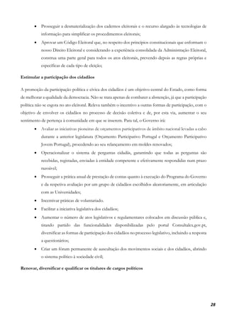 28
• Prosseguir a desmaterialização dos cadernos eleitorais e o recurso alargado às tecnologias de
informação para simplificar os procedimentos eleitorais;
• Aprovar um Código Eleitoral que, no respeito dos princípios constitucionais que enformam o
nosso Direito Eleitoral e considerando a experiência consolidada da Administração Eleitoral,
construa uma parte geral para todos os atos eleitorais, prevendo depois as regras próprias e
específicas de cada tipo de eleição;
Estimular a participação dos cidadãos
A promoção da participação política e cívica dos cidadãos é um objetivo central do Estado, como forma
de melhorar a qualidade da democracia. Não se trata apenas de combater a abstenção, já que a participação
política não se esgota no ato eleitoral. Releva também o incentivo a outras formas de participação, com o
objetivo de envolver os cidadãos no processo de decisão coletiva e de, por esta via, aumentar o seu
sentimento de pertença à comunidade em que se inserem. Para tal, o Governo irá:
• Avaliar as iniciativas pioneiras de orçamentos participativos de âmbito nacional levadas a cabo
durante a anterior legislatura (Orçamento Participativo Portugal e Orçamento Participativo
Jovem Portugal), procedendo ao seu relançamento em moldes renovados;
• Operacionalizar o sistema de perguntas cidadãs, garantindo que todas as perguntas são
recebidas, registadas, enviadas à entidade competente e efetivamente respondidas num prazo
razoável;
• Prosseguir a prática anual de prestação de contas quanto à execução do Programa do Governo
e da respetiva avaliação por um grupo de cidadãos escolhidos aleatoriamente, em articulação
com as Universidades;
• Incentivar práticas de voluntariado.
• Facilitar a iniciativa legislativa dos cidadãos;
• Aumentar o número de atos legislativos e regulamentares colocados em discussão pública e,
tirando partido das funcionalidades disponibilizadas pelo portal Consultalex.gov.pt,
diversificar as formas de participação dos cidadãos no processo legislativo, incluindo a resposta
a questionários;
• Criar um fórum permanente de auscultação dos movimentos sociais e dos cidadãos, abrindo
o sistema político à sociedade civil;
Renovar, diversificar e qualificar os titulares de cargos políticos
 