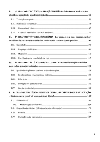2
II. 1.º DESAFIO ESTRATÉGICO: ALTERAÇÕES CLIMÁTICAS - Enfrentar as alterações
climáticas garantindo uma transição justa ...................................................................................... 55
II.I. Transição energética...............................................................................................................................56
II.II. Mobilidade sustentável ..........................................................................................................................63
II.III. Economia circular ................................................................................................................................67
II.IV. Valorizar o território – do Mar à Floresta...................................................................................75
III. 2.º DESAFIO ESTRATÉGICO: DEMOGRAFIA – Por um país com mais pessoas, melhor
qualidade de vida e onde os cidadãos seniores são tratados com dignidade ...................... 97
III.I. Natalidade....................................................................................................................................................98
III.II. Emprego e habitação........................................................................................................................101
III.III. Migrações .............................................................................................................................................111
III.IV. Envelhecimento e qualidade de vida.........................................................................................117
IV. 3.º DESAFIO ESTRATÉGICO: DESIGUALDADES - Mais e melhores oportunidades
para todos, sem discriminações .........................................................................................................122
IV.I. Igualdade de género e combate às discriminações ..................................................................123
IV.II. Rendimentos e erradicação da pobreza ...................................................................................130
IV.III. Educação...............................................................................................................................................136
IV.IV. Proteção dos consumidores..........................................................................................................141
IV.V. Coesão territorial...............................................................................................................................143
V. 4.º DESAFIO ESTRATÉGICO: SOCIEDADE DIGITAL, DA CRIATIVIDADE E DA INOVAÇÃO
– O futuro agora: construir uma sociedade digital........................................................................150
V.I. Economia 4.0...........................................................................................................................................151
V.I.1. Modernização administrativa.................................................................................................. 164
V.II. Competências digitais (ciência, educação e formação)...........................................................170
V.III. Cultura...................................................................................................................................................179
V.IV. Proteção social na mudança..........................................................................................................187
 