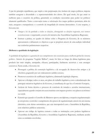 29
A par do princípio republicano, que impõe a não perpetuação dos titulares de cargos políticos, importa
também assegurar a diversidade e a representatividade dos eleitos. De igual modo, há que atrair os
melhores para o exercício da política, garantindo as condições necessárias para poder ter políticos
altamente qualificados. Tanto a renovação como a valorização dos cargos políticos permitem, além do
mais, assegurar a transparência e o controlo da integridade do sistema democrático. A este respeito, o
Governo irá:
• Alargar a lei da paridade a todas as eleições, abrangendo as eleições regionais, nos termos
constitucionais e respeitando a reserva de iniciativa das Assembleias Legislativas Regionais;
• Instituir a prática, no quadro do debate sobre o Programa do Governo, de os ministros
apresentarem e debaterem os objetivos a que se propõem através de uma audição individual
nas comissões parlamentares respetivas.
Melhorar a qualidade da legislação
A qualidade da legislação e a garantia do seu cumprimento são essenciais para a melhoria global do sistema
político. Através do programa “Legislar Melhor”, muito foi feito ao longo da última legislatura para
produzir leis mais simples, atempadas, eficazes, participadas, facilmente acessíveis e sem encargos
excessivos. Nesta senda, o Governo irá:
• Prosseguir a política de contenção legislativa e de revogação de decretos-leis antigos e já
obsoletos, pugnando por um ordenamento jurídico enxuto;
• Promover exercícios de codificação legislativa, eliminando legislação dispersa;
• Aprovar e divulgar, todos os anos, um plano de trabalho legislativo, com a calendarização das
principais iniciativas legislativas do Governo, à semelhança do que faz a Comissão Europeia;
• Acelerar de forma decisiva o processo de conclusão de tratados e acordos internacionais,
especialmente quando estejam em causa matérias com impacto positivo nos planos económico
ou social;
• Garantir que quando o Conselho de Ministros aprova um diploma, a respetiva regulamentação
já está pronta e controlar o cumprimento dos prazos de regulamentação através de um sistema
eletrónico, com alertas automáticos, que seja interoperável com a Assembleia da República,
com relatórios públicos semestrais;
• Aprovar um código de legística comum a todas as instituições com poderes legislativos
(Assembleia da República, Governo e Assembleias Legislativas Regionais), mediante acordo
entre as entidades envolvidas;
 