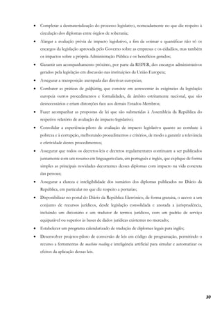 30
• Completar a desmaterialização do processo legislativo, nomeadamente no que diz respeito à
circulação dos diplomas entre órgãos de soberania;
• Alargar a avaliação prévia de impacto legislativo, a fim de estimar e quantificar não só os
encargos da legislação aprovada pelo Governo sobre as empresas e os cidadãos, mas também
os impactos sobre a própria Administração Pública e os benefícios gerados;
• Garantir um acompanhamento próximo, por parte da REPER, dos encargos administrativos
gerados pela legislação em discussão nas instituições da União Europeia;
• Assegurar a transposição atempada das diretivas europeias;
• Combater as práticas de goldplating, que consiste em acrescentar às exigências da legislação
europeia outros procedimentos e formalidades, de âmbito estritamente nacional, que são
desnecessários e criam distorções face aos demais Estados-Membros;
• Fazer acompanhar as propostas de lei que são submetidas à Assembleia da República do
respetivo relatório de avaliação de impacto legislativo;
• Consolidar a experiência-piloto de avaliação de impacto legislativo quanto ao combate à
pobreza e à corrupção, melhorando procedimentos e critérios, de modo a garantir a relevância
e efetividade destes procedimentos;
• Assegurar que todos os decretos-leis e decretos regulamentares continuam a ser publicados
juntamente com um resumo em linguagem clara, em português e inglês, que explique de forma
simples as principais novidades decorrentes desses diplomas com impacto na vida concreta
das pessoas;
• Assegurar a clareza e inteligibilidade dos sumários dos diplomas publicados no Diário da
República, em particular no que diz respeito a portarias;
• Disponibilizar no portal do Diário da República Eletrónico, de forma gratuita, o acesso a um
conjunto de recursos jurídicos, desde legislação consolidada e anotada a jurisprudência,
incluindo um dicionário e um tradutor de termos jurídicos, com um padrão de serviço
equiparável ou superior às bases de dados jurídicas existentes no mercado;
• Estabelecer um programa calendarizado de tradução de diplomas legais para inglês;
• Desenvolver projetos-piloto de conversão de leis em código de programação, permitindo o
recurso a ferramentas de machine reading e inteligência artificial para simular e automatizar os
efeitos da aplicação dessas leis.
 