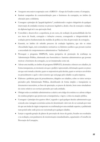 32
• Assegurar uma maior cooperação com o GRECO – Grupo de Estados contra a Corrupção;
• Instituir campanhas de consciencialização para o fenómeno da corrupção, no âmbito da
educação para a cidadania;
• Consagrar o princípio da “pegada legislativa”, estabelecendo o registo obrigatório de qualquer
intervenção de entidades externas no processo legislativo, desde a fase de conceção e redação
do diploma legal até à sua aprovação final;
• Consolidar e desenvolver a experiência, já em curso, de avaliação da permeabilidade das leis
aos riscos de fraude, corrupção e infrações conexas, consagrando a obrigatoriedade de
avaliação prévia fundamentada das medidas de política na ótica da prevenção da corrupção;
• Garantir, no âmbito do referido processo de avaliação legislativa, que não se criam
obscuridades legais, nem contradições normativas ou labirintos jurídicos que possam suscitar
a necessidade de comportamentos administrativos “facilitadores”;
• Prosseguir o programa SIMPLEX, numa perspetiva de promoção da confiança na
Administração Pública, eliminando atos burocráticos e barreiras administrativas que possam
motivar o fenómeno da corrupção, ou ser interpretadas como tal;
• Adotar uma medida, no âmbito do programa SIMPLEX, destinada a oferecer aos cidadãos, de
forma transparente, no momento em que o pedido é apresentado, informação quanto ao prazo
em que será tomada a decisão, quais os responsáveis pela decisão, quais os serviços envolvidos
no procedimento e qual o valor concreto que será pago pelo cidadão ou pela empresa;
• Elaborar e publicitar guias de procedimentos, dirigidos aos cidadãos, sobre os vários serviços
prestados pela Administração Pública, identificando de forma simples e transparente os
documentos necessários, as fases de apreciação, os prazos de decisão, bem como simuladores
de custos relativos aos serviços prestados por cada entidade;
• Obrigar todas as entidades administrativas a aderir a um código de conduta ou a adotar códigos
de conduta próprios que promovam a transparência, o rigor e a ética na atuação pública;
• Consagrar o ‘princípio dos quatros olhos’, segundo o qual qualquer decisão administrativa que
conceda uma vantagem económica acima de determinado valor tem de ser assinada por mais
do que um titular do órgão competente ou confirmada por uma entidade superior, e publicitada
num portal online onde possa ser escrutinada por qualquer cidadão;
• Lançar a segunda geração de planos de prevenção de riscos de gestão, focados nos resultados
e na avaliação, com parâmetros de monitorização estandardizados, capacitando o Conselho de
Prevenção da Corrupção;
 