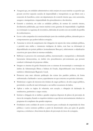33
• Assegurar que, em entidades administrativas onde estejam em causa matérias ou questões que
possam envolver especiais cautelas de imparcialidade e transparência ou que lidem com a
concessão de benefícios, existe um departamento de controlo interno que, com autonomia,
assegure a transparência e imparcialidade dos procedimentos e das decisões;
• Garantir a existência, em todas as entidades públicas, de normas de controlo interno,
devidamente publicitadas, que tratem matérias como garantias de imparcialidade e legalidade
na contratação ou segurança de inventários, elaboradas de acordo com um modelo de partilha
de conhecimentos;
• Levar a cabo campanhas de consciencialização junto das entidades públicas, alertando para os
comportamentos que podem indiciar corrupção;
• Aumentar os níveis de cumprimento das obrigações de reporte das várias entidades públicas,
e permitir uma análise e tratamento inteligente de dados, com base na informação já
disponibilizada em portais públicos (nomeadamente Base.gov), relativamente a adjudicações
excessivas por ajuste direto às mesmas entidades;
• Melhorar os processos de contratação pública, incrementando a transparência e eliminando
burocracias desnecessárias, no âmbito dos procedimentos pré-contratuais, que possam
conduzir à eliminação de propostas válidas;
• Integrar os sistemas de gestão financeira com os sistemas de inventariação e contratação no
âmbito da Administração Direta e Indireta do Estado, disponibilizando estas ferramentas
também à Administração Regional e Local;
• Promover uma mais eficiente publicação das contas dos partidos políticos, de forma
uniformizada e facilitando o acesso, especialmente no que concerne aos períodos eleitorais;
• Modernizar o registo de interesses dos titulares de cargos políticos e de altos cargos públicos,
permitindo a recolha de mais informação e um melhor cruzamento de dados;
• Aplicar a todos os órgãos de soberania, sem exceção, a obrigação de declaração de
rendimentos, património e cargos sociais;
• Instituir a obrigação de as médias e grandes empresas disporem de planos de prevenção de
riscos de corrupção, fixando os requisitos mínimos a que devem necessariamente obedecer os
programas de compliance das grandes empresas;
• Estabelecer como condição de acesso a concursos para a realização de empreitadas de obras
públicas e outros contratos públicos a partir de determinado valor, por parte de grandes
empresas, a existência e observância de planos de prevenção de riscos de corrupção;
 