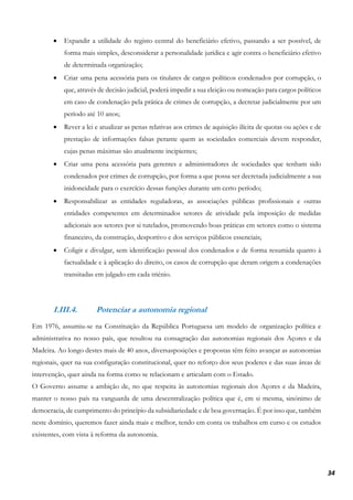 34
• Expandir a utilidade do registo central do beneficiário efetivo, passando a ser possível, de
forma mais simples, desconsiderar a personalidade jurídica e agir contra o beneficiário efetivo
de determinada organização;
• Criar uma pena acessória para os titulares de cargos políticos condenados por corrupção, o
que, através de decisão judicial, poderá impedir a sua eleição ou nomeação para cargos políticos
em caso de condenação pela prática de crimes de corrupção, a decretar judicialmente por um
período até 10 anos;
• Rever a lei e atualizar as penas relativas aos crimes de aquisição ilícita de quotas ou ações e de
prestação de informações falsas perante quem as sociedades comerciais devem responder,
cujas penas máximas são atualmente incipientes;
• Criar uma pena acessória para gerentes e administradores de sociedades que tenham sido
condenados por crimes de corrupção, por forma a que possa ser decretada judicialmente a sua
inidoneidade para o exercício dessas funções durante um certo período;
• Responsabilizar as entidades reguladoras, as associações públicas profissionais e outras
entidades competentes em determinados setores de atividade pela imposição de medidas
adicionais aos setores por si tutelados, promovendo boas práticas em setores como o sistema
financeiro, da construção, desportivo e dos serviços públicos essenciais;
• Coligir e divulgar, sem identificação pessoal dos condenados e de forma resumida quanto à
factualidade e à aplicação do direito, os casos de corrupção que deram origem a condenações
transitadas em julgado em cada triénio.
I.III.4. Potenciar a autonomia regional
Em 1976, assumiu-se na Constituição da República Portuguesa um modelo de organização política e
administrativa no nosso país, que resultou na consagração das autonomias regionais dos Açores e da
Madeira. Ao longo destes mais de 40 anos, diversasposições e propostas têm feito avançar as autonomias
regionais, quer na sua configuração constitucional, quer no reforço dos seus poderes e das suas áreas de
intervenção, quer ainda na forma como se relacionam e articulam com o Estado.
O Governo assume a ambição de, no que respeita às autonomias regionais dos Açores e da Madeira,
manter o nosso país na vanguarda de uma descentralização política que é, em si mesma, sinónimo de
democracia, de cumprimento do princípio da subsidiariedade e de boa governação. É por isso que, também
neste domínio, queremos fazer ainda mais e melhor, tendo em conta os trabalhos em curso e os estudos
existentes, com vista à reforma da autonomia.
 