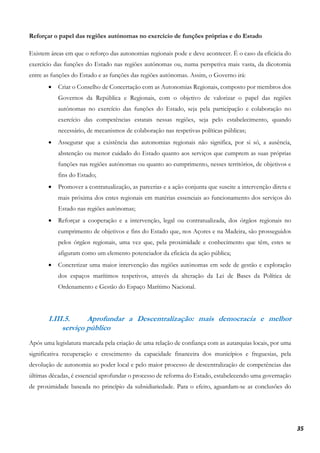 35
Reforçar o papel das regiões autónomas no exercício de funções próprias e do Estado
Existem áreas em que o reforço das autonomias regionais pode e deve acontecer. É o caso da eficácia do
exercício das funções do Estado nas regiões autónomas ou, numa perspetiva mais vasta, da dicotomia
entre as funções do Estado e as funções das regiões autónomas. Assim, o Governo irá:
• Criar o Conselho de Concertação com as Autonomias Regionais, composto por membros dos
Governos da República e Regionais, com o objetivo de valorizar o papel das regiões
autónomas no exercício das funções do Estado, seja pela participação e colaboração no
exercício das competências estatais nessas regiões, seja pelo estabelecimento, quando
necessário, de mecanismos de colaboração nas respetivas políticas públicas;
• Assegurar que a existência das autonomias regionais não significa, por si só, a ausência,
abstenção ou menor cuidado do Estado quanto aos serviços que cumprem as suas próprias
funções nas regiões autónomas ou quanto ao cumprimento, nesses territórios, de objetivos e
fins do Estado;
• Promover a contratualização, as parcerias e a ação conjunta que suscite a intervenção direta e
mais próxima dos entes regionais em matérias essenciais ao funcionamento dos serviços do
Estado nas regiões autónomas;
• Reforçar a cooperação e a intervenção, legal ou contratualizada, dos órgãos regionais no
cumprimento de objetivos e fins do Estado que, nos Açores e na Madeira, são prosseguidos
pelos órgãos regionais, uma vez que, pela proximidade e conhecimento que têm, estes se
afiguram como um elemento potenciador da eficácia da ação pública;
• Concretizar uma maior intervenção das regiões autónomas em sede de gestão e exploração
dos espaços marítimos respetivos, através da alteração da Lei de Bases da Política de
Ordenamento e Gestão do Espaço Marítimo Nacional.
I.III.5. Aprofundar a Descentralização: mais democracia e melhor
serviço público
Após uma legislatura marcada pela criação de uma relação de confiança com as autarquias locais, por uma
significativa recuperação e crescimento da capacidade financeira dos municípios e freguesias, pela
devolução de autonomia ao poder local e pelo maior processo de descentralização de competências das
últimas décadas, é essencial aprofundar o processo de reforma do Estado, estabelecendo uma governação
de proximidade baseada no princípio da subsidiariedade. Para o efeito, aguardam-se as conclusões do
 