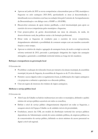 37
• Aprovar até junho de 2021 as novas competências a descentralizar para as CIM, municípios e
freguesias no ciclo autárquico 2021-2025, aprofundando as áreas já descentralizadas e
identificando novos domínios com base na avaliação feita pela Comissão de Acompanhamento
da Descentralização e em diálogo com a ANMP e a ANAFRE;
• Desenvolver estruturas de apoio técnico partilhado, a nível intermunicipal, para apoio ao
exercício de novas competências pelos municípios e freguesias;
• Criar projetos-piloto de gestão descentralizada nas áreas da educação, da saúde, do
desenvolvimento rural, das políticas sociais e da formação profissional;
• Dotar todas as freguesias de condições para o exercício de novas competências,
designadamente admitindo a possibilidade de contarem sempre com um membro exercendo
funções a meio tempo;
• Aprovar os critérios de criação e agregação de autarquias locais, de modo a corrigir os erros da
reforma territorial de 2013, prevendo a participação obrigatória dos órgãos das autarquias
abrangidas e garantindo a estabilidade territorial mínima ao longo de três mandatos.
Reforçar a transparência na governação local
O Governo irá:
• Possibilitar a realização de referendos locais por iniciativa da câmara municipal, da assembleia
municipal, da junta de freguesia, da assembleia de freguesia ou de 5% dos eleitores;
• Permitir o acesso digital a todos os regulamentos locais, às deliberações dos órgãos autárquicos
e às propostas a submeter a apreciação ou a discussão pública;
• Criar um registo de interesses dos titulares de órgãos autárquicos.
Melhorar o serviço público local
O Governo irá:
• Abrir Lojas de Cidadão ou balcões multisserviços em todos os municípios, definindo o padrão
mínimo de serviços públicos acessíveis em todos os concelhos;
• Definir o nível de serviço público obrigatoriamente disponível em todas as freguesias, a
assegurar através de Espaços Cidadão ou de unidades móveis de proximidade;
• Estabelecer, através das CIM, um modelo de distribuição territorial dos serviços públicos
dependentes da Administração central, de outras entidades públicas, de empresas públicas ou
de concessionários de serviço público, definindo os níveis mínimos de acesso presencial ou
digital a nível sub-regional.
 