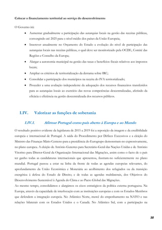 38
Colocar o financiamento territorial ao serviço do desenvolvimento
O Governo irá:
• Aumentar gradualmente a participação das autarquias locais na gestão das receitas públicas,
convergindo até 2025 para o nível médio dos países da União Europeia;
• Inscrever anualmente no Orçamento do Estado a evolução do nível de participação das
autarquias locais nas receitas públicas, o qual deve ser monitorizado pela OCDE, Comité das
Regiões e Conselho da Europa;
• Alargar a autonomia municipal na gestão das taxas e benefícios fiscais relativos aos impostos
locais;
• Ampliar os critérios de territorialização da derrama sobre IRC;
• Consolidar a participação dos municípios na receita do IVA territorializado;
• Proceder a uma avaliação independente da adequação dos recursos financeiros transferidos
para as autarquias locais ao exercício das novas competências descentralizadas, aferindo da
eficácia e eficiência na gestão descentralizada dos recursos públicos.
I.IV. Valorizar as funções de soberania
I.IV.1. Afirmar Portugal como país aberto à Europa e ao Mundo
O resultado positivo evidente da legislatura de 2015 a 2019 foi a reposição da imagem e da credibilidade
europeia e internacional de Portugal. A saída do Procedimento por Défices Excessivos e a eleição do
Ministro das Finanças Mário Centeno para a presidência do Eurogrupo demonstram-no expressivamente,
no plano europeu. A eleição de António Guterres para Secretário-Geral das Nações Unidas e de António
Vitorino para Diretor-Geral da Organização Internacional das Migrações, assim como o facto de o país
ter ganho todas as candidaturas internacionais que apresentou, ilustram-no suficientemente no plano
mundial. Portugal passou a estar na linha da frente de todas as agendas europeias relevantes, do
aprofundamento da União Económica e Monetária ao acolhimento dos refugiados ou da transição
energética à defesa do Estado de Direito; e de todas as agendas multilaterais, dos Objetivos do
Desenvolvimento Sustentável à Agenda do Clima e ao Pacto Global das Migrações.
Ao mesmo tempo, consolidámos e alargámos os eixos estratégicos da política externa portuguesa. Na
Europa, através da capacidade de interlocução com as instituições europeias e com os Estados-Membros
que defendem a integração europeia. No Atlântico Norte, mercê do empenhamento na NATO e nas
relações bilaterais com os Estados Unidos e o Canadá. No Atlântico Sul, com a participação na
 