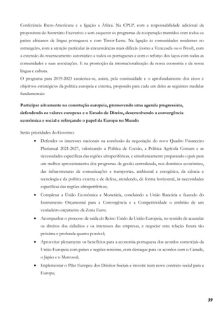 39
Conferência Ibero-Americana e a ligação a África. Na CPLP, com a responsabilidade adicional da
propositura do Secretário Executivo e sem esquecer os programas de cooperação mantidos com todos os
países africanos de língua portuguesa e com Timor-Leste. Na ligação às comunidades residentes no
estrangeiro, com a atenção particular às circunstâncias mais difíceis (como a Venezuela ou o Brexit), com
a extensão do recenseamento automático a todos os portugueses e com o reforço dos laços com todas as
comunidades e suas associações. E na promoção da internacionalização da nossa economia e da nossa
língua e cultura.
O programa para 2019-2023 carateriza-se, assim, pela continuidade e o aprofundamento dos eixos e
objetivos estratégicos da política europeia e externa, propondo para cada um deles as seguintes medidas
fundamentais:
Participar ativamente na construção europeia, promovendo uma agenda progressista,
defendendo os valores europeus e o Estado de Direito, desenvolvendo a convergência
económica e social e reforçando o papel da Europa no Mundo
Serão prioridades do Governo:
• Defender os interesses nacionais na conclusão da negociação do novo Quadro Financeiro
Plurianual 2021-2027, valorizando a Política de Coesão, a Política Agrícola Comum e as
necessidades específicas das regiões ultraperiféricas, e simultaneamente preparando o país para
um melhor aproveitamento dos programas de gestão centralizada, nos domínios económico,
das infraestruturas de comunicações e transportes, ambiental e energético, da ciência e
tecnologia e da política externa e de defesa, atendendo, de forma horizontal, às necessidades
específicas das regiões ultraperiféricas;
• Completar a União Económica e Monetária, concluindo a União Bancária e fazendo do
Instrumento Orçamental para a Convergência e a Competitividade o embrião de um
verdadeiro orçamento da Zona Euro;
• Acompanhar o processo de saída do Reino Unido da União Europeia, no sentido de acautelar
os direitos dos cidadãos e os interesses das empresas, e negociar uma relação futura tão
próxima e profunda quanto possível;
• Aproveitar plenamente os benefícios para a economia portuguesa dos acordos comerciais da
União Europeia com países e regiões terceiras, com destaque para os acordos com o Canadá,
o Japão e o Mercosul;
• Implementar o Pilar Europeu dos Direitos Sociais e investir num novo contrato social para a
Europa;
 