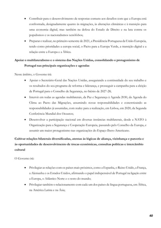 40
• Contribuir para o desenvolvimento de respostas comuns aos desafios com que a Europa está
confrontada, designadamente quanto às migrações, às alterações climáticas e à transição para
uma economia digital, mas também na defesa do Estado de Direito e na luta contra os
populismos e os nacionalismos xenófobos;
• Preparar e realizar, no primeiro semestre de 2021, a Presidência Portuguesa da União Europeia,
tendo como prioridades a europa social, o Pacto para a Europa Verde, a transição digital e a
relação entre a Europa e a África.
Apoiar o multilateralismo e o sistema das Nações Unidas, consolidando o protagonismo de
Portugal nas principais organizações e agendas
Neste âmbito, o Governo irá:
• Apoiar o Secretário-Geral das Nações Unidas, assegurando a continuidade do seu trabalho e
os resultados do seu programa de reforma e liderança, e prosseguir a campanha para a eleição
de Portugal para o Conselho de Segurança, no biénio de 2027-28;
• Intervir em todas as agendas multilaterais, da Paz e Segurança à Agenda 2030, da Agenda do
Clima ao Pacto das Migrações, assumindo novas responsabilidades e concretizando as
responsabilidades já assumidas, com realce para a realização, em Lisboa, em 2020, da Segunda
Conferência Mundial dos Oceanos;
• Desenvolver a participação nacional em diversas instâncias multilaterais, desde a NATO à
Organização para a Segurança e Cooperação Europeia, passando pelo Conselho da Europa, e
assumir um maior protagonismo nas organizações do Espaço Ibero-Americano.
Cultivar relações bilaterais diversificadas, atentas às lógicas de aliança, vizinhança e parceria e
às oportunidades de desenvolvimento de trocas económicas, consultas políticas e intercâmbio
cultural
O Governo irá:
• Privilegiar as relações com os países mais próximos, como a Espanha, o Reino Unido, a França,
a Alemanha e os Estados Unidos, afirmando o papel indispensável de Portugal na ligação entre
a Europa, o Atlântico Norte e o resto do mundo;
• Privilegiar também o relacionamento com cada um dos países de língua portuguesa, em África,
na América Latina e na Ásia;
 