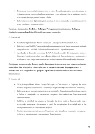 41
• Incrementar o nosso relacionamento com os países da vizinhança sul, no norte de África e na
África subsariana, com os países latino-americanos e com países de todas as regiões do mundo,
com natural destaque para a China ou a Índia;
• Reforçar a nossa rede diplomática, com abertura de novas embaixadas no continente europeu
e nos continentes africano e asiático.
Valorizar a Comunidade dos Países de Língua Portuguesa como comunidade de língua,
cidadania, cooperação político-diplomática e espaço económico
O Governo irá:
• Concluir e implementar o Acordo sobre Livre Circulação e Mobilidade na CPLP;
• Reforçar o papel da CPLP na projeção da língua e das culturas de língua portuguesa, apoiando
designadamente a atividade do Instituto Internacional da Língua Portuguesa;
• Aprofundar a dimensão económica da CPLP, tirando partido de instrumentos como o
Compacto Lusófono acordado com o Banco Africano de Desenvolvimento e estimulando a
colaboração entre empresas e organizações profissionais dos diferentes Estados-Membros.
Continuar a implementação do novo quadro da cooperação portuguesa para o desenvolvimento,
mantendo o foco principal na cooperação com os países africanos de língua portuguesa e
Timor-Leste, mas alargando a sua geografia e parcerias e diversificando as modalidades de
financiamento
O Governo irá:
• Tirar pleno partido da Aliança Europa-África para o Crescimento e o Emprego, dos novos
recursos da política de vizinhança e cooperação no próximo Quadro Financeiro Plurianual;
• Reforçar a aposta no relacionamento com as instituições financeiras multilaterais, de maneira
a facilitar a participação em mecanismos europeus e internacionais de financiamento do
desenvolvimento;
• Sublinhar a prioridade da educação e formação, das áreas sociais e da governação para a
cooperação portuguesa e incrementar o papel das organizações da sociedade civil e das
autarquias na conceção e execução de projetos;
• Conferir acrescida coerência ao envolvimento do setor privado na cooperação portuguesa e
reforçar os mecanismos do correspondente financiamento;
 