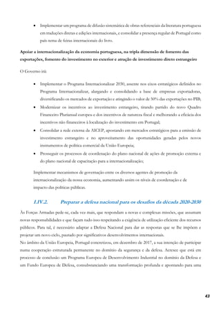 43
• Implementar um programa de difusão sistemática de obras referenciais da literatura portuguesa
em traduções diretas e edições internacionais, e consolidar a presença regular de Portugal como
país-tema de feiras internacionais do livro.
Apoiar a internacionalização da economia portuguesa, na tripla dimensão de fomento das
exportações, fomento do investimento no exterior e atração de investimento direto estrangeiro
O Governo irá:
• Implementar o Programa Internacionalizar 2030, assente nos eixos estratégicos definidos no
Programa Internacionalizar, alargando e consolidando a base de empresas exportadoras,
diversificando os mercados de exportação e atingindo o valor de 50% das exportações no PIB;
• Modernizar os incentivos ao investimento estrangeiro, tirando partido do novo Quadro
Financeiro Plurianual europeu e dos incentivos de natureza fiscal e melhorando a eficácia dos
incentivos não financeiros à localização do investimento em Portugal;
• Consolidar a rede externa da AICEP, apostando em mercados estratégicos para a emissão de
investimento estrangeiro e no aproveitamento das oportunidades geradas pelos novos
instrumentos de política comercial da União Europeia;
• Prosseguir os processos de coordenação do plano nacional de ações de promoção externa e
do plano nacional de capacitação para a internacionalização;
Implementar mecanismos de governação entre os diversos agentes de promoção da
internacionalização da nossa economia, aumentando assim os níveis de coordenação e de
impacto das políticas públicas.
I.IV.2. Preparar a defesa nacional para os desafios da década 2020-2030
Às Forças Armadas pede-se, cada vez mais, que respondam a novas e complexas missões, que assumam
novas responsabilidades e que façam tudo isso respeitando a exigência de utilização eficiente dos recursos
públicos. Para tal, é necessário adaptar a Defesa Nacional para dar as respostas que se lhe impõem e
projetar um novo ciclo, pautado por significativos desenvolvimentos internacionais.
No âmbito da União Europeia, Portugal concretizou, em dezembro de 2017, a sua intenção de participar
numa cooperação estruturada permanente no domínio da segurança e da defesa. Acresce que está em
processo de conclusão um Programa Europeu de Desenvolvimento Industrial no domínio da Defesa e
um Fundo Europeu de Defesa, consubstanciando uma transformação profunda e apontando para uma
 
