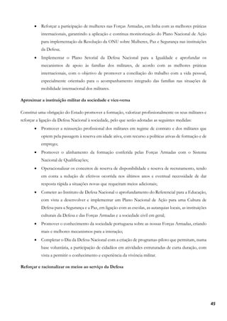 45
• Reforçar a participação de mulheres nas Forças Armadas, em linha com as melhores práticas
internacionais, garantindo a aplicação e contínua monitorização do Plano Nacional de Ação
para implementação da Resolução da ONU sobre Mulheres, Paz e Segurança nas instituições
da Defesa;
• Implementar o Plano Setorial da Defesa Nacional para a Igualdade e aprofundar os
mecanismos de apoio às famílias dos militares, de acordo com as melhores práticas
internacionais, com o objetivo de promover a conciliação do trabalho com a vida pessoal,
especialmente orientado para o acompanhamento integrado das famílias nas situações de
mobilidade internacional dos militares.
Aproximar a instituição militar da sociedade e vice-versa
Constitui uma obrigação do Estado promover a formação, valorizar profissionalmente os seus militares e
reforçar a ligação da Defesa Nacional à sociedade, pelo que serão adotadas as seguintes medidas:
• Promover a reinserção profissional dos militares em regime de contrato e dos militares que
optem pela passagem à reserva em idade ativa, com recurso a políticas ativas de formação e de
emprego;
• Promover o alinhamento da formação conferida pelas Forças Armadas com o Sistema
Nacional de Qualificações;
• Operacionalizar os conceitos de reserva de disponibilidade e reserva de recrutamento, tendo
em conta a redução de efetivos ocorrida nos últimos anos e eventual necessidade de dar
resposta rápida a situações novas que requeiram meios adicionais;
• Cometer ao Instituto de Defesa Nacional o aprofundamento do Referencial para a Educação,
com vista a desenvolver e implementar um Plano Nacional de Ação para uma Cultura de
Defesa para a Segurança e a Paz, em ligação com as escolas, as autarquias locais, as instituições
culturais da Defesa e das Forças Armadas e a sociedade civil em geral;
• Promover o conhecimento da sociedade portuguesa sobre as nossas Forças Armadas, criando
mais e melhores mecanismos para a interação;
• Completar o Dia da Defesa Nacional com a criação de programas-piloto que permitam, numa
base voluntária, a participação de cidadãos em atividades estruturadas de curta duração, com
vista a permitir o conhecimento e experiência da vivência militar.
Reforçar e racionalizar os meios ao serviço da Defesa
 