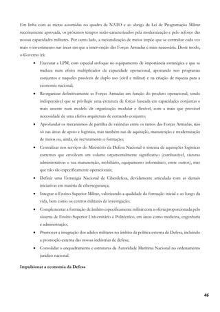 46
Em linha com as metas assumidas no quadro da NATO e ao abrigo da Lei de Programação Militar
recentemente aprovada, os próximos tempos serão caracterizados pela modernização e pelo reforço das
nossas capacidades militares. Por outro lado, a racionalização de meios impõe que se centralize cada vez
mais o investimento nas áreas em que a intervenção das Forças Armadas é mais necessária. Deste modo,
o Governo irá:
• Executar a LPM, com especial enfoque no equipamento de importância estratégica e que se
traduza num efeito multiplicador da capacidade operacional, apostando nos programas
conjuntos e naqueles passíveis de duplo uso (civil e militar) e na criação de riqueza para a
economia nacional;
• Reorganizar definitivamente as Forças Armadas em função do produto operacional, sendo
indispensável que se privilegie uma estrutura de forças baseada em capacidades conjuntas e
mais assente num modelo de organização modular e flexível, com a mais que provável
necessidade de uma efetiva arquitetura de comando conjunto;
• Aprofundar os mecanismos de partilha de valências entre os ramos das Forças Armadas, não
só nas áreas de apoio e logística, mas também nas de aquisição, manutenção e modernização
de meios ou, ainda, de recrutamento e formação;
• Centralizar nos serviços do Ministério da Defesa Nacional o sistema de aquisições logísticas
correntes que envolvam um volume orçamentalmente significativo (combustível, viaturas
administrativas e sua manutenção, mobiliário, equipamento informático, entre outros), mas
que não são especificamente operacionais;
• Definir uma Estratégia Nacional de Ciberdefesa, devidamente articulada com as demais
iniciativas em matéria de cibersegurança;
• Integrar o Ensino Superior Militar, valorizando a qualidade da formação inicial e ao longo da
vida, bem como os centros militares de investigação;
• Complementar a formação de âmbito especificamente militar com a oferta proporcionada pelo
sistema de Ensino Superior Universitário e Politécnico, em áreas como medicina, engenharia
e administração;
• Promover a integração dos adidos militares no âmbito da política externa de Defesa, incluindo
a promoção externa das nossas indústrias de defesa;
• Consolidar o enquadramento e estruturas da Autoridade Marítima Nacional no ordenamento
jurídico nacional.
Impulsionar a economia da Defesa
 