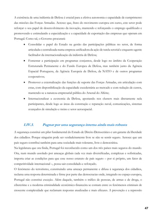 47
A existência de uma indústria de Defesa é crucial para a efetiva autonomia e capacidade de cumprimento
das missões das Forças Armadas. Acresce que, fruto do movimento europeu em curso, este setor pode
reforçar o seu papel de desenvolvimento da inovação, mantendo e reforçando o emprego qualificado e
promovendo e estimulando a especialização e a capacidade de exportação das empresas que operam em
Portugal. Como tal, o Governo procurará:
• Consolidar o papel do Estado na gestão das participações públicas no setor, de forma
articulada e centralizada numa empresa unificadora da ação de tutela setorial e enquanto agente
facilitador da internacionalização da indústria de Defesa;
• Fomentar a participação em programas conjuntos, desde logo no âmbito da Cooperação
Estruturada Permanente e do Fundo Europeu de Defesa, mas também junto da Agência
Espacial Portuguesa, da Agência Europeia de Defesa, da NATO e de outros programas
cooperativos;
• Promover a externalização das funções de suporte das Forças Armadas, em articulação com
estas, com disponibilização da capacidade excedentária ao mercado e com redução de custos,
mantendo-se a natureza empresarial pública do Arsenal do Alfeite;
• Internacionalizar a economia da Defesa, apostando nos clusters mais diretamente nela
participantes, desde logo as áreas da construção e reparação naval, comunicações, sistemas
avançados de simulação e treino e setor aeroespacial.
I.IV.3. Pugnar por uma segurança interna ainda mais robusta
A segurança constitui um pilar fundamental do Estado de Direito Democrático e um garante da liberdade
dos cidadãos. Porque ninguém pode ser verdadeiramente livre se não se sentir seguro. Acresce que um
país seguro contribui também para uma sociedade mais tolerante, livre e democrática.
Na legislatura que ora finda, Portugal foi reconhecido como um dos três países mais seguros do mundo.
Ora, num mundo assolado por ameaças globais cada vez mais diversificadas, complexas e sofisticadas,
importa criar as condições para que esse nosso estatuto de país seguro – por si próprio, um fator de
competitividade internacional –, possa sair consolidado e reforçado.
O fenómeno do terrorismo, constituindo uma ameaça permanente e difusa à segurança dos cidadãos,
reclama uma resposta determinada e firme por parte das democracias onde, integrado no espaço europeu,
Portugal não constitui exceção. Além daquele, também o tráfico de pessoas, de armas e de droga, o
cibercrime e a moderna criminalidade económico-financeira se contam entre os fenómenos criminais de
crescente complexidade que reclamam respostas atualizadas e mais eficazes. A prevenção e a repressão
 