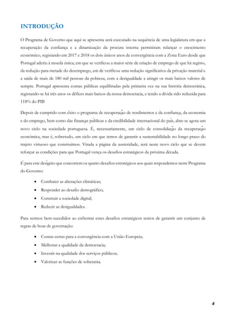 4
INTRODUÇÃO
O Programa de Governo que aqui se apresenta será executado na sequência de uma legialatura em que a
recuperação da confiança e a dinamização da procura interna permitiram relançar o crescimento
económico, registando em 2017 e 2018 os dois únicos anos de convergência com a Zona Euro desde que
Portugal aderiu à moeda única; em que se verificou a maior série de criação de emprego de que há registo,
da redução para metade do desemprego, em de verificou uma redução significativa da privação material e
a saída de mais de 180 mil pessoas da pobreza, com a desigualdade a atingir os mais baixos valores de
sempre. Portugal apresenta contas públicas equilibradas pela primeira vez na sua história democrática,
registando-se há três anos os défices mais baixos da nossa democracia, e tendo a dívida sido reduzida para
118% do PIB
Depois de cumprido com êxito o programa de recuperação de rendimentos e da confiança, da economia
e do emprego, bem como das finanças públicas e da credibilidade internacional do país, abre-se agora um
novo ciclo na sociedade portuguesa. É, necessariamente, um ciclo de consolidação da recuperação
económica, mas é, sobretudo, um ciclo em que temos de garantir a sustentabilidade no longo prazo do
trajeto virtuoso que construímos. Virada a página da austeridade, será neste novo ciclo que se devem
reforçar as condições para que Portugal vença os desafios estratégicos da próxima década.
É para este desígnio que concorrem os quatro desafios estratégicos aos quais respondemos neste Programa
do Governo:
• Combater as alterações climáticas;
• Responder ao desafio demográfico;
• Construir a sociedade digital;
• Reduzir as desigualdades.
Para sermos bem-sucedidos ao enfrentar estes desafios estratégicos temos de garantir um conjunto de
regras de boas de governação:
• Contas certas para a convergência com a União Europeia;
• Melhorar a qualidade da democracia;
• Investir na qualidade dos serviços públicos;
• Valorizar as funções de soberania.
 