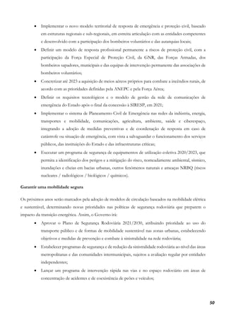 50
• Implementar o novo modelo territorial de resposta de emergência e proteção civil, baseado
em estruturas regionais e sub-regionais, em estreita articulação com as entidades competentes
e desenvolvido com a participação dos bombeiros voluntários e das autarquias locais;
• Definir um modelo de resposta profissional permanente a riscos de proteção civil, com a
participação da Força Especial de Proteção Civil, da GNR, das Forças Armadas, dos
bombeiros sapadores, municipais e das equipas de intervenção permanente das associações de
bombeiros voluntários;
• Concretizar até 2023 a aquisição de meios aéreos próprios para combate a incêndios rurais, de
acordo com as prioridades definidas pela ANEPC e pela Força Aérea;
• Definir os requisitos tecnológicos e o modelo de gestão da rede de comunicações de
emergência do Estado após o final da concessão à SIRESP, em 2021;
• Implementar o sistema de Planeamento Civil de Emergência nas redes da indústria, energia,
transportes e mobilidade, comunicações, agricultura, ambiente, saúde e ciberespaço,
integrando a adoção de medidas preventivas e de coordenação de resposta em caso de
catástrofe ou situação de emergência, com vista a salvaguardar o funcionamento dos serviços
públicos, das instituições do Estado e das infraestruturas críticas;
• Executar um programa de segurança de equipamentos de utilização coletiva 2020/2023, que
permita a identificação dos perigos e a mitigação do risco, nomeadamente ambiental, sísmico,
inundações e cheias em bacias urbanas, outros fenómenos naturais e ameaças NRBQ (riscos
nucleares / radiológicos / biológicos / químicos).
Garantir uma mobilidade segura
Os próximos anos serão marcados pela adoção de modelos de circulação baseados na mobilidade elétrica
e sustentável, determinando novas prioridades nas políticas de segurança rodoviária que preparem o
impacto da transição energética. Assim, o Governo irá:
• Aprovar o Plano de Segurança Rodoviária 2021/2030, atribuindo prioridade ao uso do
transporte público e de formas de mobilidade sustentável nas zonas urbanas, estabelecendo
objetivos e medidas de prevenção e combate à sinistralidade na rede rodoviária;
• Estabelecer programas de segurança e de redução da sinistralidade rodoviária ao nível das áreas
metropolitanas e das comunidades intermunicipais, sujeitos a avaliação regular por entidades
independentes;
• Lançar um programa de intervenção rápida nas vias e no espaço rodoviário em áreas de
concentração de acidentes e de coexistência de peões e veículos;
 