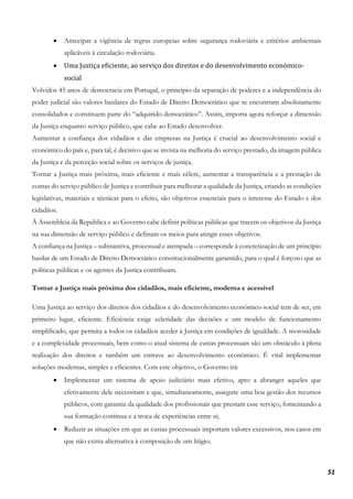 51
• Antecipar a vigência de regras europeias sobre segurança rodoviária e critérios ambientais
aplicáveis à circulação rodoviária.
• Uma Justiça eficiente, ao serviço dos direitos e do desenvolvimento económico-
social
Volvidos 45 anos de democracia em Portugal, o princípio da separação de poderes e a independência do
poder judicial são valores basilares do Estado de Direito Democrático que se encontram absolutamente
consolidados e constituem parte do “adquirido democrático”. Assim, importa agora reforçar a dimensão
da Justiça enquanto serviço público, que cabe ao Estado desenvolver.
Aumentar a confiança dos cidadãos e das empresas na Justiça é crucial ao desenvolvimento social e
económico do país e, para tal, é decisivo que se invista na melhoria do serviço prestado, da imagem pública
da Justiça e da perceção social sobre os serviços de justiça.
Tornar a Justiça mais próxima, mais eficiente e mais célere, aumentar a transparência e a prestação de
contas do serviço público de Justiça e contribuir para melhorar a qualidade da Justiça, criando as condições
legislativas, materiais e técnicas para o efeito, são objetivos essenciais para o interesse do Estado e dos
cidadãos.
À Assembleia da República e ao Governo cabe definir políticas públicas que tracem os objetivos da Justiça
na sua dimensão de serviço público e definam os meios para atingir esses objetivos.
A confiança na Justiça – substantiva, processual e atempada – corresponde à concretização de um princípio
basilar de um Estado de Direito Democrático constitucionalmente garantido, para o qual é forçoso que as
políticas públicas e os agentes da Justiça contribuam.
Tornar a Justiça mais próxima dos cidadãos, mais eficiente, moderna e acessível
Uma Justiça ao serviço dos direitos dos cidadãos e do desenvolvimento económico-social tem de ser, em
primeiro lugar, eficiente. Eficiência exige celeridade das decisões e um modelo de funcionamento
simplificado, que permita a todos os cidadãos aceder à Justiça em condições de igualdade. A morosidade
e a complexidade processuais, bem como o atual sistema de custas processuais são um obstáculo à plena
realização dos direitos e também um entrave ao desenvolvimento económico. É vital implementar
soluções modernas, simples e eficientes. Com este objetivo, o Governo irá:
• Implementar um sistema de apoio judiciário mais efetivo, apto a abranger aqueles que
efetivamente dele necessitam e que, simultaneamente, assegure uma boa gestão dos recursos
públicos, com garantia da qualidade dos profissionais que prestam esse serviço, fomentando a
sua formação contínua e a troca de experiências entre si;
• Reduzir as situações em que as custas processuais importam valores excessivos, nos casos em
que não exista alternativa à composição de um litígio;
 
