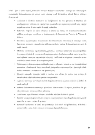 54
outras – para as tornar efetivas, melhorar o processo de decisão e aumentar a aceitação das sentenças pela
comunidade, designadamente em setores como a justiça penal, de família e laboral. Para o efeito, o
Governo irá:
• Aumentar os modelos alternativos ao cumprimento de pena privativa da liberdade em
estabelecimento prisional, em especial para condenados aos quais se recomende uma especial
atenção do ponto de vista social, de saúde ou familiar;
• Reforçar a resposta e o apoio oferecido às vítimas de crimes, em parceria com entidades
públicas e privadas, e melhorar o funcionamento da Comissão de Proteção às Vítimas de
Crimes;
• Investir na requalificação e modernização das infraestruturas prisionais e de reinserção social,
bem como no acesso a cuidados de saúde da população reclusa, designadamente ao nível da
saúde mental;
• Melhorar o sistema de registo criminal, garantindo a conexão entre bases de dados públicas
(ex. registo criminal de pessoas condenadas por crimes de abuso sexual de menor e serviços
que implicam contactos com crianças e jovens), clarificando as respetivas consequências em
articulação com o sistema de execução de penas;
• Criar um corpo de assessores especializados para os tribunais e investir na sua formação inicial
e contínua, a funcionar de forma centralizada, designadamente em matérias cuja complexidade
técnica aconselha a existência de um apoio ao juiz;
• Garantir adequada formação inicial e contínua aos oficiais de justiça, com reforço da
capacitação e valorização das respetivas competências;
• Agilizar o tempo de resposta em matéria de perícias forenses e demais serviços no âmbito da
medicina legal;
• Permitir e incentivar a composição por acordo entre a vítima e o arguido, nos casos em que
não existe outro interesse público relevante;
• Aumentar o leque de crimes em que é possível o ofendido desistir da queixa;
• Permitir a suspensão provisória do processo para um número mais alargado de crimes, desde
que todas as partes estejam de acordo;
• Revisitar o conceito e a forma de quantificação dos danos não patrimoniais, de forma a
corresponder a uma efetiva tutela da pessoa e da dignidade humana.
 
