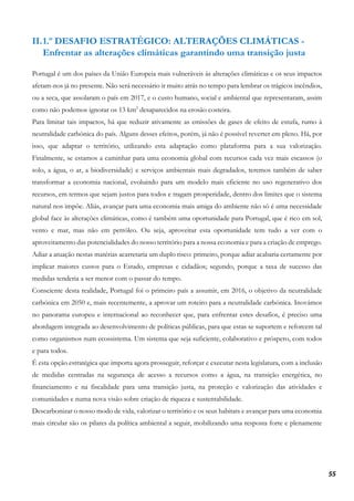 55
II.1.º DESAFIO ESTRATÉGICO: ALTERAÇÕES CLIMÁTICAS -
Enfrentar as alterações climáticas garantindo uma transição justa
Portugal é um dos países da União Europeia mais vulneráveis às alterações climáticas e os seus impactos
afetam-nos já no presente. Não será necessário ir muito atrás no tempo para lembrar os trágicos incêndios,
ou a seca, que assolaram o país em 2017, e o custo humano, social e ambiental que representaram, assim
como não podemos ignorar os 13 km2
desaparecidos na erosão costeira.
Para limitar tais impactos, há que reduzir ativamente as emissões de gases de efeito de estufa, rumo à
neutralidade carbónica do país. Alguns desses efeitos, porém, já não é possível reverter em pleno. Há, por
isso, que adaptar o território, utilizando esta adaptação como plataforma para a sua valorização.
Finalmente, se estamos a caminhar para uma economia global com recursos cada vez mais escassos (o
solo, a água, o ar, a biodiversidade) e serviços ambientais mais degradados, teremos também de saber
transformar a economia nacional, evoluindo para um modelo mais eficiente no uso regenerativo dos
recursos, em termos que sejam justos para todos e tragam prosperidade, dentro dos limites que o sistema
natural nos impõe. Aliás, avançar para uma economia mais amiga do ambiente não só é uma necessidade
global face às alterações climáticas, como é também uma oportunidade para Portugal, que é rico em sol,
vento e mar, mas não em petróleo. Ou seja, aproveitar esta oportunidade tem tudo a ver com o
aproveitamento das potencialidades do nosso território para a nossa economia e para a criação de emprego.
Adiar a atuação nestas matérias acarretaria um duplo risco: primeiro, porque adiar acabaria certamente por
implicar maiores custos para o Estado, empresas e cidadãos; segundo, porque a taxa de sucesso das
medidas tenderia a ser menor com o passar do tempo.
Consciente desta realidade, Portugal foi o primeiro país a assumir, em 2016, o objetivo da neutralidade
carbónica em 2050 e, mais recentemente, a aprovar um roteiro para a neutralidade carbónica. Inovámos
no panorama europeu e internacional ao reconhecer que, para enfrentar estes desafios, é preciso uma
abordagem integrada ao desenvolvimento de políticas públicas, para que estas se suportem e reforcem tal
como organismos num ecossistema. Um sistema que seja suficiente, colaborativo e próspero, com todos
e para todos.
É esta opção estratégica que importa agora prosseguir, reforçar e executar nesta legislatura, com a inclusão
de medidas centradas na segurança de acesso a recursos como a água, na transição energética, no
financiamento e na fiscalidade para uma transição justa, na proteção e valorização das atividades e
comunidades e numa nova visão sobre criação de riqueza e sustentabilidade.
Descarbonizar o nosso modo de vida, valorizar o território e os seus habitats e avançar para uma economia
mais circular são os pilares da política ambiental a seguir, mobilizando uma resposta forte e plenamente
 
