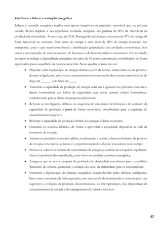 57
Continuar a liderar a transição energética
Liderar a transição energética implica uma aposta inequívoca na produção renovável que, na próxima
década, deverá duplicar a sua capacidade instalada, atingindo um patamar de 80% de renováveis na
produção de eletricidade. Acresce que, até 2030, Portugal deverá alcançar uma meta de 47% de energia de
fonte renovável no consumo final bruto de energia e uma meta de 20% de energia renovável nos
transportes, para o que muito contribuirá a eletrificação generalizada das atividades económicas, bem
como a incorporação de calor renovável, de biomassa e de biocombustíveis sustentáveis. Em resultado,
pretende-se reduzir a dependência energética em cerca de 10 pontos percentuais, contribuindo de forma
significativa para o equilíbrio da balança comercial. Neste quadro, o Governo vai:
• Preparar o fim da produção de energia elétrica a partir de carvão, dando início a esse processo
durante a legislatura, com vista ao encerramento ou reconversão das centrais termoelétricas do
Pego até ______ e de Sines até ____.
• Aumentar a capacidade de produção de energia solar em 2 gigawatts nos próximos dois anos,
dando continuidade aos leilões de capacidade para novas centrais solares fotovoltaicas,
estabelecendo para o efeito um programa plurianual;
• Reforçar as interligações elétricas, na sequência de uma maior eletrificação e do aumento da
capacidade de produção a partir de fontes renováveis, contribuindo para a segurança do
abastecimento energético;
• Reforçar a capacidade de produção elétrica dos parques eólicos existentes;
• Fomentar os sistemas híbridos, de forma a aproveitar a capacidade disponível na rede de
transporte de energia;
• Apostar na produção renovável offshore, continuando a apoiar o desenvolvimento de projetos
de energias renováveis oceânicas e a experimentação de soluções inovadoras neste campo;
• Promover o desenvolvimento de comunidades de energia, no âmbito de um quadro regulatório
aberto à produção descentralizada, como foco no combate à pobreza energética;
• Assegurar que os novos projetos de produção de eletricidade contribuam para o equilíbrio
financeiro do sistema, garantindo a redução do custo da eletricidade para os consumidores;
• Fomentar a digitalização do sistema energético, desenvolvendo redes elétricas inteligentes,
bem como contadores de última geração, com capacidade de sensorização e comunicação, que
suportem a evolução da produção descentralizada, da microprodução, dos dispositivos de
armazenamento de energia e do carregamento de veículos elétricos;
 