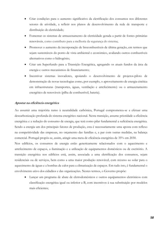 58
• Criar condições para o aumento significativo da eletrificação dos consumos nos diferentes
setores de atividade, a refletir nos planos de desenvolvimento da rede de transporte e
distribuição de eletricidade;
• Fomentar os sistemas de armazenamento de eletricidade gerada a partir de fontes primárias
renováveis, como contributo para a melhoria da segurança do sistema;
• Promover o aumento da incorporação de biocombustíveis de última geração, em termos que
sejam sustentáveis do ponto de vista ambiental e económico, avaliando outros combustíveis
alternativos como o hidrogénio;
• Criar um Superfundo para a Transição Energética, agregando os atuais fundos da área da
energia e outros mecanismos de financiamento;
• Incentivar sistemas inovadores, apoiando o desenvolvimento de projetos-piloto de
demonstração de novas tecnologias como, por exemplo, o aproveitamento de energia cinética
em infraestruturas (transportes, águas, ventilação e arrefecimento) ou o armazenamento
energético de renováveis (pilha de combustível, bateria).
Apostar na eficiência energética
Ao assumir uma trajetória rumo à neutralidade carbónica, Portugal comprometeu-se a efetuar uma
descarbonização profunda do sistema energético nacional. Nesta transição, assume prioridade a eficiência
energética e a redução do consumo de energia, que terá como pilar fundamental a suficiência energética.
Sendo a energia um dos principais fatores de produção, esta é necessariamente uma aposta com reflexo
na competitividade das empresas, no orçamento das famílias e, a par com outras medidas, na balança
comercial. Portugal propôs-se, assim, atingir uma meta de eficiência energética de 35% em 2030.
Nos edifícios, os consumos de energia estão genericamente relacionados com o aquecimento e
arrefecimento de espaços, a iluminação e a utilização de equipamentos domésticos ou de escritório. A
transição energética nos edifícios está, assim, associada a uma eletrificação dos consumos, sejam
residenciais ou de serviços, bem como a uma maior produção renovável, com recurso ao solar para o
aquecimento de águas e a bombas de calor para a climatização de espaços. Em tudo isto, é fundamental o
envolvimento ativo dos cidadãos e das organizações. Nestes termos, o Governo propõe:
• Lançar um programa de abate de eletrodomésticos e outros equipamentos eletrónicos com
classificação energética igual ou inferior a B, com incentivos à sua substituição por modelos
mais eficientes;
 