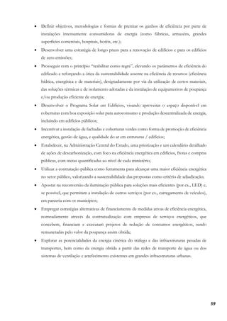 59
• Definir objetivos, metodologias e formas de premiar os ganhos de eficiência por parte de
instalações intensamente consumidoras de energia (como fábricas, armazéns, grandes
superfícies comerciais, hospitais, hotéis, etc.);
• Desenvolver uma estratégia de longo prazo para a renovação de edifícios e para os edifícios
de zero emissões;
• Prosseguir com o princípio “reabilitar como regra”, elevando os parâmetros de eficiência do
edificado e reforçando a ótica da sustentabilidade assente na eficiência de recursos (eficiência
hídrica, energética e de materiais), designadamente por via da utilização de certos materiais,
das soluções térmicas e de isolamento adotadas e da instalação de equipamentos de poupança
e/ou produção eficiente de energia;
• Desenvolver o Programa Solar em Edifícios, visando aproveitar o espaço disponível em
coberturas com boa exposição solar para autoconsumo e produção descentralizada de energia,
incluindo em edifícios públicos;
• Incentivar a instalação de fachadas e coberturas verdes como forma de promoção de eficiência
energética, gestão de água, e qualidade do ar em estruturas / edifícios;
• Estabelecer, na Administração Central do Estado, uma priorização e um calendário detalhado
de ações de descarbonização, com foco na eficiência energética em edifícios, frotas e compras
públicas, com metas quantificadas ao nível de cada ministério;
• Utilizar a contratação pública como ferramenta para alcançar uma maior eficiência energética
no setor público, valorizando a sustentabilidade das propostas como critério de adjudicação;
• Apostar na reconversão da iluminação pública para soluções mais eficientes (por ex., LED) e,
se possível, que permitam a instalação de outros serviços (por ex., carregamento de veículos),
em parceria com os municípios;
• Empregar estratégias alternativas de financiamento de medidas ativas de eficiência energética,
nomeadamente através da contratualização com empresas de serviços energéticos, que
concebem, financiam e executam projetos de redução de consumos energéticos, sendo
remuneradas pelo valor da poupança assim obtida;
• Explorar as potencialidades da energia cinética do tráfego e das infraestruturas pesadas de
transportes, bem como da energia obtida a partir das redes de transporte de água ou dos
sistemas de ventilação e arrefecimento existentes em grandes infraestruturas urbanas.
 