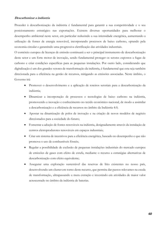 60
Descarbonizar a indústria
Proceder à descarbonização da indústria é fundamental para garantir a sua competitividade e o seu
posicionamento estratégico nas exportações. Existem diversas oportunidades para melhorar o
desempenho ambiental neste setor, em particular reduzindo a sua intensidade energética, aumentando a
utilização de fontes de energia renovável, incorporando processos de baixo carbono, optando pela
economia circular e garantindo uma progressiva eletrificação das atividades industriais.
O comércio europeu de licenças de emissão continuará a ser o principal instrumento de descarbonização
deste setor e um forte motor de inovação, sendo fundamental proteger os setores expostos a fugas de
carbono e criar condições específicas para as pequenas instalações. Por outro lado, considerando que
digitalização é um dos grandes vetores de transformação da indústria, é fundamental que esta seja também
direcionada para a eficiência na gestão de recursos, mitigando as emissões associadas. Neste âmbito, o
Governo irá:
• Promover o desenvolvimento e a aplicação de roteiros setoriais para a descarbonização da
indústria;
• Dinamizar a incorporação de processos e tecnologias de baixo carbono na indústria,
promovendo a inovação e conhecimento no tecido económico nacional, de modo a assimilar
a descarbonização e a eficiência de recursos no âmbito da Indústria 4.0;
• Apostar na dinamização de polos de inovação e na criação de novos modelos de negócio
direcionados para a sociedade do futuro;
• Fomentar a adoção de fontes renováveis na indústria, designadamente através da instalação de
centros eletroprodutores renováveis em espaços industriais;
• Criar um sistema de incentivos para a eficiência energética, baseado no desempenho e que não
promova o uso de combustíveis fósseis;
• Regular a possibilidade de exclusão de pequenas instalações industriais do mercado europeu
de emissões de gases com efeito de estufa, mediante o recurso a estratégias alternativas de
descarbonização com efeito equivalente;
• Assegurar uma exploração sustentável das reservas de lítio existentes no nosso país,
desenvolvendo um cluster em torno deste recurso, que permita dar passos relevantes na escala
de transformação, ultrapassando a mera extração e investindo em atividades de maior valor
acrescentado no âmbito da indústria de baterias.
 