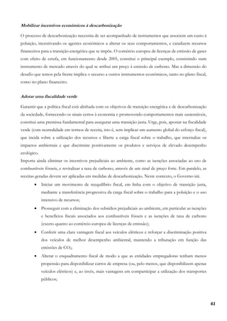 61
Mobilizar incentivos económicos à descarbonização
O processo de descarbonização necessita de ser acompanhado de instrumentos que associem um custo à
poluição, incentivando os agentes económicos a alterar os seus comportamentos, e canalizem recursos
financeiros para a transição energética que se impõe. O comércio europeu de licenças de emissão de gases
com efeito de estufa, em funcionamento desde 2005, constitui o principal exemplo, consistindo num
instrumento de mercado através do qual se atribui um preço à emissão de carbono. Mas a dimensão do
desafio que temos pela frente implica o recurso a outros instrumentos económicos, tanto no plano fiscal,
como no plano financeiro.
Adotar uma fiscalidade verde
Garantir que a política fiscal está alinhada com os objetivos de transição energética e de descarbonização
da sociedade, fornecendo os sinais certos à economia e promovendo comportamentos mais sustentáveis,
constitui uma premissa fundamental para assegurar uma transição justa. Urge, pois, apostar na fiscalidade
verde (com neutralidade em termos de receita, isto é, sem implicar um aumento global do esforço fiscal),
que incida sobre a utilização dos recursos e liberte a carga fiscal sobre o trabalho, que internalize os
impactos ambientais e que discrimine positivamente os produtos e serviços de elevado desempenho
ecológico.
Importa ainda eliminar os incentivos prejudiciais ao ambiente, como as isenções associadas ao uso de
combustíveis fósseis, e revitalizar a taxa de carbono, através de um sinal de preço forte. Em paralelo, as
receitas geradas devem ser aplicadas em medidas de descarbonização. Neste contexto, o Governo irá:
• Iniciar um movimento de reequilíbrio fiscal, em linha com o objetivo de transição justa,
mediante a transferência progressiva da carga fiscal sobre o trabalho para a poluição e o uso
intensivo de recursos;
• Prosseguir com a eliminação dos subsídios prejudiciais ao ambiente, em particular as isenções
e benefícios fiscais associados aos combustíveis fósseis e as isenções de taxa de carbono
(exceto quanto ao comércio europeu de licenças de emissão);
• Conferir uma clara vantagem fiscal aos veículos elétricos e reforçar a discriminação positiva
dos veículos de melhor desempenho ambiental, mantendo a tributação em função das
emissões de CO2;
• Alterar o enquadramento fiscal de modo a que as entidades empregadoras tenham menos
propensão para disponibilizar carros de empresa (ou, pelo menos, que disponibilizem apenas
veículos elétricos) e, ao invés, mais vantagens em comparticipar a utilização dos transportes
públicos;
 