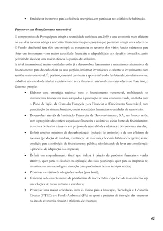 62
• Estabelecer incentivos para a eficiência energética, em particular nos edifícios de habitação.
Promover um financiamento sustentável
O compromisso de Portugal para atingir a neutralidade carbónica em 2050 e uma economia mais eficiente
no uso dos recursos obriga a encontrar financiamento para projetos que permitam atingir estes objetivos.
O Fundo Ambiental tem sido um exemplo ao concentrar os recursos dos vários fundos existentes para
obter um instrumento com maior capacidade financeira e adaptabilidade aos desafios colocados, assim
permitindo alcançar uma maior eficácia na política de ambiente.
A nível internacional, muitas entidades estão já a desenvolver ferramentas e mecanismos alternativos de
financiamento para descarbonizar os seus portfolios, informar investidores e orientar o investimento num
sentido mais sustentável. É, por isso, essencial continuar a aposta no Fundo Ambiental e, simultaneamente,
trabalhar no sentido de alinhar rapidamente o setor financeiro nacional com estes objetivos. Para isso, o
Governo propõe:
• Elaborar uma estratégia nacional para o financiamento sustentável, mobilizando os
instrumentos financeiros mais adequados à promoção de uma economia verde, em linha com
o Plano de Ação da Comissão Europeia para Financiar o Crescimento Sustentável, com
participação do sistema bancário, outras sociedades financeiras e entidades de supervisão;
• Desenvolver através da Instituição Financeira de Desenvolvimento, S.A., um banco verde,
com o propósito de conferir capacidade financeira e acelerar as várias fontes de financiamento
existentes dedicadas a investir em projetos de neutralidade carbónica e de economia circular;
• Definir critérios mínimos de descarbonização (redução de emissões) e de uso eficiente de
recursos (produção de resíduos, reutilização de materiais, eficiência hídrica e energética) como
condição para a atribuição de financiamento público, não deixando de levar em consideração
o processo de adaptação das empresas;
• Definir um enquadramento fiscal que induza à criação de produtos financeiros verdes
atrativos, quer para os cidadãos na aplicação das suas poupanças, quer para as empresas no
investimento em tecnologia e inovação para produzirem bens e serviços verdes;
• Promover a emissão de obrigações verdes (green bonds);
• Fomentar o desenvolvimento de plataformas de microcrédito cujo foco de investimento seja
em soluções de baixo carbono e circulares;
• Promover uma maior articulação entre o Fundo para a Inovação, Tecnologia e Economia
Circular (FITEC) e o Fundo Ambiental (FA) no apoio a projetos de inovação das empresas
na área da economia circular e eficiência de recursos;
 