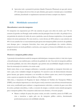 63
• Aproveitar todo o potencial do próximo Quadro Financeiro Plurianual, em que pelo menos
25% da despesa deverá ser feita em ação climática, para apoiar a transição para a neutralidade
carbónica, desenhando os regulamentos nacionais de forma a cumprir este objetivo.
II.II. Mobilidade sustentável
Descarbonizar o setor dos transportes
Os transportes são responsáveis por 24% das emissões de gases com efeito de estufa e por 74% do
consumo de petróleo em Portugal, sendo também uma das principais fontes de ruído e de poluição do ar,
em particular de emissões de óxidos de azoto e partículas, causa de doenças respiratórias e de um grande
número de mortes prematuras. Por estes motivos, o setor deverá, até 2030, reduzir as suas emissões em
40%. E esse caminho far-se-á necessariamente pela aposta num transporte público acessível e de qualidade,
com destaque para o transporte ferroviário, bem como pela generalização dos veículos elétricos,
progressivamente em modo partilhado e autónomo, sem esquecer as formas de mobilidade ativa, como o
uso da bicicleta.
Promover o transporte público urbano
A promoção da transferência modal do transporte individual para o transporte coletivo é vital, não só para
a descarbonização, mas também para a melhoria da qualidade de vida. Uma rede de transportes públicos
de elevada qualidade, com uma oferta adequada e que permita uma acessibilidade alargada constitui um
fator de estruturação do território e de coesão social.
Sendo muito claras as suas vantagens ambientais, é assumida a prioridade ao transporte ferroviário em
todo o país, como verdadeiro desígnio da legislatura. Os sucessivos anos de desinvestimento deixaram
graves lacunas, que apenas começaram a ser invertidas nos últimos quatro anos, através de programas
como a aposta na expansão das redes de Metro e o Plano Ferrovia 2020.
Além disso, o lançamento do Programa de Apoio à Redução do Tarifário dos Transportes Públicos
(PART), com reduções importantes no valor do passe social, concretizou uma reforma estrutural marcante
neste setor, contribuindo para combater o congestionamento rodoviário, a emissão de gases com efeito
de estufa, a poluição atmosférica, o ruído, o consumo de energia e a exclusão social, atraindo passageiros
para o transporte público. Para avançarmos ainda mais neste domínio, o Governo propõe:
• Manter a redução do preço dos passes sociais, em todo o território, através do PART, com
vista a incentivar a opção pelo uso do transporte público coletivo, discriminando
positivamente pessoas com mobilidade reduzida;
 