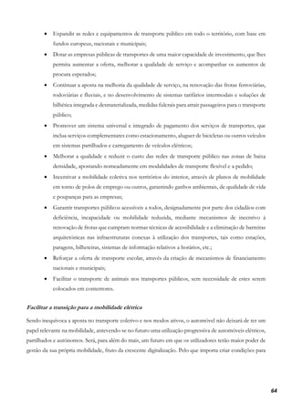 64
• Expandir as redes e equipamentos de transporte público em todo o território, com base em
fundos europeus, nacionais e municipais;
• Dotar as empresas públicas de transportes de uma maior capacidade de investimento, que lhes
permita aumentar a oferta, melhorar a qualidade de serviço e acompanhar os aumentos de
procura esperados;
• Continuar a aposta na melhoria da qualidade de serviço, na renovação das frotas ferroviárias,
rodoviárias e fluviais, e no desenvolvimento de sistemas tarifários intermodais e soluções de
bilhética integrada e desmaterializada, medidas fulcrais para atrair passageiros para o transporte
público;
• Promover um sistema universal e integrado de pagamento dos serviços de transportes, que
inclua serviços complementares como estacionamento, aluguer de bicicletas ou outros veículos
em sistemas partilhados e carregamento de veículos elétricos;
• Melhorar a qualidade e reduzir o custo das redes de transporte público nas zonas de baixa
densidade, apostando nomeadamente em modalidades de transporte flexível e a pedido;
• Incentivar a mobilidade coletiva nos territórios do interior, através de planos de mobilidade
em torno de polos de emprego ou outros, garantindo ganhos ambientais, de qualidade de vida
e poupanças para as empresas;
• Garantir transportes públicos acessíveis a todos, designadamente por parte dos cidadãos com
deficiência, incapacidade ou mobilidade reduzida, mediante mecanismos de incentivo à
renovação de frotas que cumpram normas técnicas de acessibilidade e a eliminação de barreiras
arquitetónicas nas infraestruturas conexas à utilização dos transportes, tais como estações,
paragens, bilheteiras, sistemas de informação relativos a horários, etc.;
• Reforçar a oferta de transporte escolar, através da criação de mecanismos de financiamento
nacionais e municipais;
• Facilitar o transporte de animais nos transportes públicos, sem necessidade de estes serem
colocados em contentores.
Facilitar a transição para a mobilidade elétrica
Sendo inequívoca a aposta no transporte coletivo e nos modos ativos, o automóvel não deixará de ter um
papel relevante na mobilidade, antevendo-se no futuro uma utilização progressiva de automóveis elétricos,
partilhados e autónomos. Será, para além do mais, um futuro em que os utilizadores terão maior poder de
gestão da sua própria mobilidade, fruto da crescente digitalização. Pelo que importa criar condições para
 