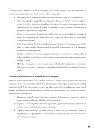 65
a inovação e para a penetração de novas tecnologias, sem descurar a função social dos transportes e o
equilíbrio na ocupação do espaço público. Assim, o Governo propõe:
• Manter a aposta na mobilidade elétrica, favorecendo no plano fiscal os veículos elétricos;
• Reforçar e expandir a rede pública de carregamento de veículos elétricos, com a sua expansão
a todo o território nacional, a multiplicação do número de postos de carregamento rápido,
designadamente nas estações de serviço dos principais eixos rodoviários, e uma garantia de
manutenção regular de todos os postos;
• Incluir nos instrumentos de gestão territorial critérios de obrigatoriedade de instalação de
postos de carregamento em zonas residenciais e comerciais, bem como em outros polos
atratores de mobilidade;
• Estabelecer um limiar de obrigatoriedade de instalação de postos de carregamento de veículos
elétricos em determinadas infraestruturas de acesso público, como as interfaces de transportes,
incentivando a intermodalidade;
• Facilitar a instalação de pontos de carregamento domésticos e estabelecer a obrigatoriedade de
todos os edifícios novos disporem, nas respetivas garagens, de pontos de carregamento para
veículos elétricos;
• Melhorar a integração dos novos conceitos de mobilidade elétrica ligeira (por ex., trotinetas,
bicicletas), promovendo a segurança na utilização e evitando conflitos na ocupação do espaço
público.
Fomentar a mobilidade suave e os modos ativos de transporte
Promover uma mobilidade urbana mais eficiente, sustentável e integrada passa por uma forte aposta no
transporte público e na sua intermodalidade com a bicicleta, mas também pela garantia de acessibilidade
pedonal universal. Todos somos peões, havendo que adotar uma política de cidades desenhada à escala
do peão, que fomente a mobilidade pedonal e em bicicleta, em articulação com o transporte coletivo..
Neste domínio, o Governo irá:
• Eliminar os obstáculos ainda existentes ao transporte de bicicletas nos transportes públicos,
nomeadamente nos barcos, comboios, metro e autocarros;
• Expandir os sistemas públicos de bicicletas partilhadas, promovendo a intermodalidade desses
serviços com o comboio, barco, metro e autocarros;
• Apoiar o desenvolvimento de redes cicláveis e áreas livres de automóveis, através da
requalificação do espaço público e outras formas de mobilidade ativa, em harmonia com o
meio urbano envolvente;
 