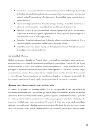 66
• Desenvolver a rede nacional de infraestruturas cicláveis, no âmbito da Estratégia Nacional de
Mobilidade Ativa, incluindo a definição de uma rede de infraestruturas de âmbito internacional,
nacional, regional/intermunicipal e local promotora da mobilidade suave contínua, conexa,
segura e inclusiva;
• Dinamizar a criação de uma rede de cidades portuguesas amigas da bicicleta, promovendo a
adoção de políticas tendentes à acessibilidade universal deste modo de transporte;
• Incentivar a criação de planos de mobilidade sustentável por parte de grandes polos atratores
ou geradores de deslocações (por ex. equipamentos de serviços públicos, grandes empresas) e
alinhar incentivos com as medidas propostas;
• Estimular a descarbonização das frotas de logística urbana, através da substituição de frota a
combustão por bicicletas convencionais e/ou com assistência elétrica;
• Expandir e promover o projeto “Cycling and Walking”, transformando Portugal num destino
mundial para rotas pedestres e clicáveis.
Dar prioridade à ferrovia
Há hoje um consenso alargado, em Portugal, sobre a necessidade de intensificar a aposta na ferrovia,
contrastando com o foco na rodovia que dominou as últimas décadas. O plano Ferrovia 2020, que deverá
estar concluído até ao final da atual legislatura, assume já essa prioridade. Contudo, a decisão de mudar o
paradigma do investimento em infraestruturas demora tempo a produzir os seus efeitos. Os prazos longos
de planeamento e execução destes projetos não são compatíveis com inversões de sentido de acordo com
os ciclos eleitorais. Assim, para além de um entendimento alargado e estável quanto às prioridades de
investimento, o país precisa de suprir o défice que tem em termos de planeamento estratégico.
Aumentar o investimento nas redes e serviços ferroviários
O objetivo de promoção do transporte público deve ser acompanhado de um claro reforço do
investimento nas infraestruturas e nas empresas que prestam serviços de transportes. Só assim será possível
servir novos destinos, facilitar a intermodalidade, garantir a segurança, aumentar a frequência e a qualidade
do serviço e, em consequência, conquistar novos utilizadores, assegurando uma efetiva transferência do
transporte individual para o transporte coletivo. O caminho de ferro, com a sua grande capacidade,
eficiência e potencial para a velocidade, assume-se como a espinha dorsal das redes de transportes das
áreas metropolitanas e como fator de coesão territorial a nível nacional. Para o efeito, o Governo propõe:
 