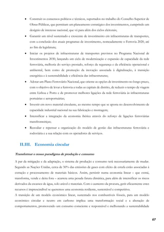 67
• Construir os consensos políticos e técnicos, suportados no trabalho do Conselho Superior de
Obras Públicas, que permitam um planeamento estratégico dos investimentos, cumprindo um
desígnio de interesse nacional, que vá para além dos ciclos eleitorais;
• Garantir um nível sustentado e crescente de investimento em infraestruturas de transportes,
com a conclusão dos atuais programas de investimento, nomeadamente o Ferrovia 2020, até
ao fim da legislatura;
• Iniciar os projetos de infraestruturas de transportes previstos no Programa Nacional de
Investimentos 2030, lançando um ciclo de modernização e expansão de capacidade da rede
ferroviária, melhoria do serviço prestado, reforço da segurança e da eficiência operacional e
ambiental, bem como de promoção da inovação associada à digitalização, à transição
energética e à sustentabilidade e eficiência das infraestruturas;
• Adotar um Plano Ferroviário Nacional, que oriente as opções de investimento no longo prazo,
com o objetivo de levar a ferrovia a todas as capitais de distrito, de reduzir o tempo de viagem
entre Lisboa e Porto e de promover melhores ligações da rede ferroviária às infraestruturas
portuárias e aeroportuárias;
• Investir em novo material circulante, ao mesmo tempo que se aposta no desenvolvimento de
capacidade industrial nacional na sua fabricação e montagem;
• Intensificar a integração da economia ibérica através do reforço de ligações ferroviárias
transfronteiriças;
• Reavaliar e repensar a organização do modelo de gestão das infraestruturas ferroviária e
rodoviária e a sua relação com os operadores de serviços.
II.III. Economia circular
Transformar o nosso paradigma de produção e consumo
A par da mitigação e da adaptação, o sistema de produção e consumo terá necessariamente de mudar.
Segundo as Nações Unidas, cerca de 50% das emissões de gases com efeito de estufa estão associadas à
extração e processamento de materiais básicos. Assim, persistir numa economia linear – que extrai,
transforma, vende e deita fora – acarreta uma pesada fatura climática, para além de intensificar os riscos
derivados da escassez de água, solo arável e materiais. Com o aumento da procura, gerir eficazmente estes
recursos é imprescindível se queremos uma economia resiliente, sustentável e competitiva.
A transição de um modelo económico linear, sustentado nos combustíveis fósseis, para um modelo
económico circular e neutro em carbono implica uma transformação social e a alteração de
comportamentos, promovendo um consumo consciente e responsável e melhorando a sustentabilidade
 