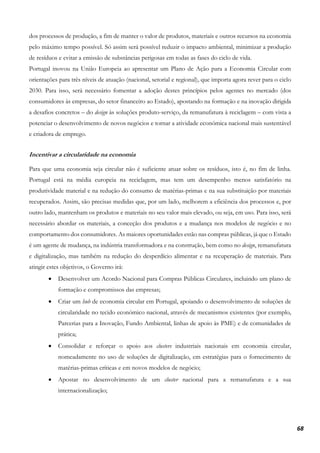 68
dos processos de produção, a fim de manter o valor de produtos, materiais e outros recursos na economia
pelo máximo tempo possível. Só assim será possível reduzir o impacto ambiental, minimizar a produção
de resíduos e evitar a emissão de substâncias perigosas em todas as fases do ciclo de vida.
Portugal inovou na União Europeia ao apresentar um Plano de Ação para a Economia Circular com
orientações para três níveis de atuação (nacional, setorial e regional), que importa agora rever para o ciclo
2030. Para isso, será necessário fomentar a adoção destes princípios pelos agentes no mercado (dos
consumidores às empresas, do setor financeiro ao Estado), apostando na formação e na inovação dirigida
a desafios concretos – do design às soluções produto-serviço, da remanufatura à reciclagem – com vista a
potenciar o desenvolvimento de novos negócios e tornar a atividade económica nacional mais sustentável
e criadora de emprego.
Incentivar a circularidade na economia
Para que uma economia seja circular não é suficiente atuar sobre os resíduos, isto é, no fim de linha.
Portugal está na média europeia na reciclagem, mas tem um desempenho menos satisfatório na
produtividade material e na redução do consumo de matérias-primas e na sua substituição por materiais
recuperados. Assim, são precisas medidas que, por um lado, melhorem a eficiência dos processos e, por
outro lado, mantenham os produtos e materiais no seu valor mais elevado, ou seja, em uso. Para isso, será
necessário abordar os materiais, a conceção dos produtos e a mudança nos modelos de negócio e no
comportamento dos consumidores. As maiores oportunidades estão nas compras públicas, já que o Estado
é um agente de mudança, na indústria transformadora e na construção, bem como no design, remanufatura
e digitalização, mas também na redução do desperdício alimentar e na recuperação de materiais. Para
atingir estes objetivos, o Governo irá:
• Desenvolver um Acordo Nacional para Compras Públicas Circulares, incluindo um plano de
formação e compromissos das empresas;
• Criar um hub de economia circular em Portugal, apoiando o desenvolvimento de soluções de
circularidade no tecido económico nacional, através de mecanismos existentes (por exemplo,
Parcerias para a Inovação, Fundo Ambiental, linhas de apoio às PME) e de comunidades de
prática;
• Consolidar e reforçar o apoio aos clusters industriais nacionais em economia circular,
nomeadamente no uso de soluções de digitalização, em estratégias para o fornecimento de
matérias-primas críticas e em novos modelos de negócio;
• Apostar no desenvolvimento de um cluster nacional para a remanufatura e a sua
internacionalização;
 