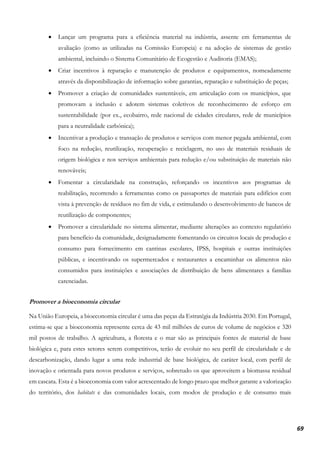 69
• Lançar um programa para a eficiência material na indústria, assente em ferramentas de
avaliação (como as utilizadas na Comissão Europeia) e na adoção de sistemas de gestão
ambiental, incluindo o Sistema Comunitário de Ecogestão e Auditoria (EMAS);
• Criar incentivos à reparação e manutenção de produtos e equipamentos, nomeadamente
através da disponibilização de informação sobre garantias, reparação e substituição de peças;
• Promover a criação de comunidades sustentáveis, em articulação com os municípios, que
promovam a inclusão e adotem sistemas coletivos de reconhecimento de esforço em
sustentabilidade (por ex., ecobairro, rede nacional de cidades circulares, rede de municípios
para a neutralidade carbónica);
• Incentivar a produção e transação de produtos e serviços com menor pegada ambiental, com
foco na redução, reutilização, recuperação e reciclagem, no uso de materiais residuais de
origem biológica e nos serviços ambientais para redução e/ou substituição de materiais não
renováveis;
• Fomentar a circularidade na construção, reforçando os incentivos aos programas de
reabilitação, recorrendo a ferramentas como os passaportes de materiais para edifícios com
vista à prevenção de resíduos no fim de vida, e estimulando o desenvolvimento de bancos de
reutilização de componentes;
• Promover a circularidade no sistema alimentar, mediante alterações ao contexto regulatório
para benefício da comunidade, designadamente fomentando os circuitos locais de produção e
consumo para fornecimento em cantinas escolares, IPSS, hospitais e outras instituições
públicas, e incentivando os supermercados e restaurantes a encaminhar os alimentos não
consumidos para instituições e associações de distribuição de bens alimentares a famílias
carenciadas.
Promover a bioeconomia circular
Na União Europeia, a bioeconomia circular é uma das peças da Estratégia da Indústria 2030. Em Portugal,
estima-se que a bioeconomia represente cerca de 43 mil milhões de euros de volume de negócios e 320
mil postos de trabalho. A agricultura, a floresta e o mar são as principais fontes de material de base
biológica e, para estes setores serem competitivos, terão de evoluir no seu perfil de circularidade e de
descarbonização, dando lugar a uma rede industrial de base biológica, de caráter local, com perfil de
inovação e orientada para novos produtos e serviços, sobretudo os que aproveitem a biomassa residual
em cascata. Esta é a bioeconomia com valor acrescentado de longo prazo que melhor garante a valorização
do território, dos habitats e das comunidades locais, com modos de produção e de consumo mais
 