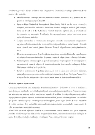70
sustentáveis, podendo mesmo contribuir para a regeneração e melhoria dos serviços ambientais. Neste
campo, o Governo irá:
• Desenvolver uma Estratégia Nacional para a Bioeconomia Sustentável 2030, partindo dos três
pilares da estratégia europeia de 2018;
• Rever o Plano Nacional de Promoção de Biorrefinarias 2030 à luz das novas orientações
europeias, maximizando a eficiência no uso dos materiais biológicos residuais (por exemplo,
lamas de ETAR e de ETA, biomassa residual florestal e agrícola, etc.) e apostando no
investimento em tecnologias de refinação de macronutrientes e outros compostos (como
azoto, fósforo ou potássio);
• Ampliar e diversificar as oportunidades de negócio associadas ao uso eficiente e regenerativo
de recursos locais, em particular nos territórios onde predomina o capital natural e florestal,
que é a base da bioeconomia (por ex., biomassa florestal, subprodutos da produção alimentar,
etc.);
• Desenvolver um programa de aceleração da aquacultura sustentável (animal e vegetal), numa
abordagem de simbiose industrial e de uso em cascata de subprodutos e efluentes derivados;
• Criar programas orientados para o apoio à realização de projetos-piloto, de prototipagem ou
de aumento de escala de soluções de bioeconomia circular (por exemplo, embalagens de base
biológica ou plásticos biodegradáveis);
• Rever os instrumentos de política relacionados com o acesso aos biorecursos nacionais,
designadamente promovendo um inventário nacional, a criação de um “bio-banco” de espécies
e regras abertas, transparentes e concorrenciais de acesso às áreas marinhas de cultivo.
Melhorar a gestão dos resíduos
Os resíduos representam uma ineficiência do sistema económico – apenas 9% de todos os materiais, a
nível global, são reutilizados ou reciclados, implicando uma perda de valor significativa. Num contexto em
que a escassez de recursos tenderá a agravar-se, a gestão de resíduos deverá evoluir para uma melhor
segregação e extração de materiais, aumentando a sua qualidade, num contexto regulatório e económico
que garanta a reintrodução e a substituição de matérias-primas, numa lógica circular. É esta a prioridade
da política europeia e deve ser também a prioridade nacional, suscitando oportunidades para a geração de
valor acrescentado e a criação de emprego.
Acresce que este setor representa cerca de 10% das emissões a nível nacional, pelo que é necessário
proceder à concretização de medidas que mitiguem estes efeitos, em consonância com a hierarquia de
gestão de resíduos: redução, reutilização e reciclagem. Para o efeito, o Governo propõe:
 