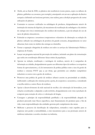 71
• Abolir, até ao final de 2020, os plásticos não reutilizáveis (como pratos, copos ou talheres de
plástico, palhinhas ou cotonetes, por exemplo), antecipando em um ano a aplicação da diretiva
europeia e definindo um horizonte próximo, mas realista, para a abolição progressiva de outras
utilizações do plástico;
• Contrariar os excessos verificados na embalagem de produtos, designadamente através da
instituição de sistemas de depósito, de mecanismos de reutilização de embalagens e de critérios
de ecodesign com vista à minimização dos resíduos daí resultantes, a par da redução do uso de
sacos de plástico descartáveis;
• Estimular as empresas a assumirem compromissos voluntários de eliminação ou redução do
plástico utilizado nas embalagens de produtos de grande consumo, designadamente no setor
alimentar, bem como no âmbito das entregas ao domicílio;
• Tornar a separação obrigatória de resíduos em todos os serviços da Administração Pública e
empresas do Estado;
• Lançar um programa nacional de prevenção de resíduos, incluindo um plano de comunicação
que tenha em consideração diferentes faixas etárias da população;
• Apostar na redução, reutilização e reciclagem de resíduos, através de i) campanhas de
informação ao cidadão, designadamente quanto aos diferentes tipos de resíduos e as respetivas
formas de aproveitamento, e ii) de instrumentos de política pública como a taxa de gestão de
resíduos e sistemas PAYT (pay as you throw), que permitirão aos cidadãos cumpridores
reduzirem os custos com a gestão de resíduos;
• Promover uma política de gestão de resíduos urbanos assente na proximidade ao cidadão,
melhorando a utilização dos sistemas porta-a-porta, de ecopontos e ecocentros, e estendendo
a recolha seletiva a outros fluxos de resíduos;
• Apoiar o desenvolvimento da rede nacional de recolha e de valorização de bioresíduos, com
soluções coordenadas e adaptadas a cada território, designadamente com vista à produção de
composto para correção de solos e à valorização de biogás;
• Consagrar o princípio da responsabilidade partilhada e da responsabilidade alargada do
produtor prevendo mais fluxos específicos, mais financiamento do produtor para o fim de
vida e mais responsabilização das entidades gestoras pelo cumprimento das metas.
• Melhorar o processo de classificação de subprodutos, tornando-o mais expedito para as
empresas sem perder a rastreabilidade, e criar mecanismos para a sua promoção através de
simbioses industriais e acordos circulares na indústria;
 