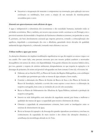 72
• Incentivar a recuperação de materiais e componentes na construção, para aplicação em nova
construção ou reabilitação, bem como a criação de um mercado de matérias-primas
secundárias para o setor.
Garantir um aproveitamento mais eficiente da água
A água é indispensável à subsistência dos ecossistemas e das sociedades humanas, incluindo todas as
atividades económicas. Mas é, também, um recurso cuja escassez tende a acentuar-se em Portugal, com o
previsível aumento da intensidade e frequência de fenómenos climáticos extremos, em particular as secas.
É, portanto, um bem absolutamente essencial que importa preservar, evitando a sobreexploração dos
aquíferos, impedindo a contaminação dos rios e albufeiras, garantindo níveis elevados de qualidade
ambiental da água disponível e, sobretudo, tornando mais eficiente o seu uso.
Utilizar melhor a água que temos
As alterações climáticas vão implicar modificações significativas no que diz respeito ao acesso à água e ao
seu estado. Por outro lado, uma procura crescente por este recurso poderá conduzir a acentuados
desequilíbrios em termos de oferta e de disponibilidade. Uma gestão eficiente dos recursos hídricos deve,
por isso, garantir o respeito de critérios ambientais, designadamente no que respeita às captações e às
descargas de poluentes. Só assim será possível salvaguardar este bem comum. Como tal, o Governo irá:
• Elaborar, até ao final de 2021, os Planos de Gestão das Regiões Hidrográficas, com a definição
de medidas que permitam que todas as massas de água atinjam o bom estado;
• Concluir a elaboração dos Planos de Gestão de Riscos de Seca e dos Planos de Gestão de
Riscos de Inundação, incluindo a revisão das zonas sujeitas a esses riscos e a elaboração da
respetiva cartografia, bem como as restrições do uso do solo associadas;
• Rever os Planos de Ordenamento das Albufeiras de Águas Públicas, incluindo a produção da
respetiva cartografia;
• Intervir na rede hidrográfica com métodos de engenharia natural, por forma a melhorar a
qualidade das massas de água e a capacidade para resistir a fenómenos de cheias;
• Otimizar a capacidade de armazenamento existente, bem como as interligações entre os
sistemas de abastecimento de água;
• Rever as licenças de captação e de descarga dos grandes operadores económicos, com base no
conhecimento da capacidade do meio recetor e dos efeitos das alterações climáticas, à
semelhança da metodologia adotada no rio Tejo;
 
