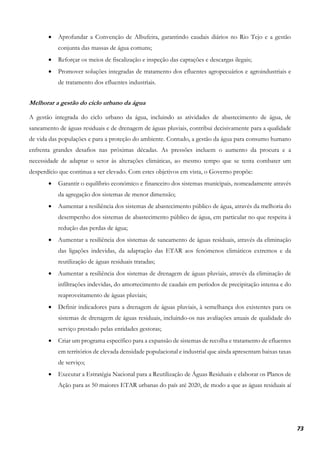 73
• Aprofundar a Convenção de Albufeira, garantindo caudais diários no Rio Tejo e a gestão
conjunta das massas de água comuns;
• Reforçar os meios de fiscalização e inspeção das captações e descargas ilegais;
• Promover soluções integradas de tratamento dos efluentes agropecuários e agroindustriais e
de tratamento dos efluentes industriais.
Melhorar a gestão do ciclo urbano da água
A gestão integrada do ciclo urbano da água, incluindo as atividades de abastecimento de água, de
saneamento de águas residuais e de drenagem de águas pluviais, contribui decisivamente para a qualidade
de vida das populações e para a proteção do ambiente. Contudo, a gestão da água para consumo humano
enfrenta grandes desafios nas próximas décadas. As pressões incluem o aumento da procura e a
necessidade de adaptar o setor às alterações climáticas, ao mesmo tempo que se tenta combater um
desperdício que continua a ser elevado. Com estes objetivos em vista, o Governo propõe:
• Garantir o equilíbrio económico e financeiro dos sistemas municipais, nomeadamente através
da agregação dos sistemas de menor dimensão;
• Aumentar a resiliência dos sistemas de abastecimento público de água, através da melhoria do
desempenho dos sistemas de abastecimento público de água, em particular no que respeita à
redução das perdas de água;
• Aumentar a resiliência dos sistemas de saneamento de águas residuais, através da eliminação
das ligações indevidas, da adaptação das ETAR aos fenómenos climáticos extremos e da
reutilização de águas residuais tratadas;
• Aumentar a resiliência dos sistemas de drenagem de águas pluviais, através da eliminação de
infiltrações indevidas, do amortecimento de caudais em períodos de precipitação intensa e do
reaproveitamento de águas pluviais;
• Definir indicadores para a drenagem de águas pluviais, à semelhança dos existentes para os
sistemas de drenagem de águas residuais, incluindo-os nas avaliações anuais de qualidade do
serviço prestado pelas entidades gestoras;
• Criar um programa específico para a expansão de sistemas de recolha e tratamento de efluentes
em territórios de elevada densidade populacional e industrial que ainda apresentam baixas taxas
de serviço;
• Executar a Estratégia Nacional para a Reutilização de Águas Residuais e elaborar os Planos de
Ação para as 50 maiores ETAR urbanas do país até 2020, de modo a que as águas residuais aí
 