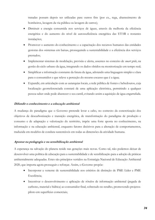 74
tratadas possam depois ser utilizadas para outros fins (por ex., rega, abastecimento de
bombeiros, lavagem da via pública ou lavagem de carros);
• Diminuir a energia consumida nos serviços de águas, através da melhoria da eficiência
energética e do aumento do nível de autossuficiência energética das ETAR e restantes
instalações;
• Promover o aumento do conhecimento e a capacitação dos recursos humanos das entidades
gestoras dos «sistemas em baixa», prosseguindo a sustentabilidade e a eficiência dos serviços
prestados;
• Implementar sistemas de modelação, previsão e alerta, assentes no conceito de smart grids, na
gestão do ciclo urbano da água, integrando os dados obtidos na monitorização em tempo real;
• Simplificar a informação constante da fatura da água, adotando uma linguagem simples e clara
para o consumidor e que releve a perceção do recurso escasso que é a água;
• Expandir, em articulação com as autarquias locais, a rede pública de fontes e bebedouros, cuja
localização georreferenciada constará de uma aplicação eletrónica, permitindo a qualquer
pessoa saber onde pode abastecer o seu cantil, evitando assim a aquisição de água engarrafada.
Difundir o conhecimento e a educação ambiental
A mudança do paradigma que o Governo pretende levar a cabo, no contexto da concretização dos
objetivos de descarbonização e transição energética, de transformação do paradigma de produção e
consumo e de adaptação e valorização do território, impõe uma forte aposta no conhecimento, na
informação e na educação ambiental, enquanto fatores decisivos para a alteração de comportamentos,
traduzida em modelos de conduta sustentáveis em todas as dimensões da atividade humana.
Apostar na pedagogia e na sensibilização ambiental
A esperança na salvação do planeta reside nas gerações mais novas. Como tal, não podemos deixar de
desenvolver uma política de educação para a sustentabilidade e de sensibilização para a adoção de práticas
ambientalmente adequadas. Estes são princípios vertidos na Estratégia Nacional de Educação Ambiental
2020, que importa agora prosseguir e reforçar. Assim, o Governo propõe:
• Incorporar a vertente de sustentabilidade nos critérios de distinção de PME Líder e PME
Excelência;
• Incentivar o desenvolvimento e aplicação de rótulos de informação ambiental (pegada de
carbono, material e hídrica) ao consumidor final, sobretudo no retalho, promovendo projetos-
piloto em superfícies comerciais;
 